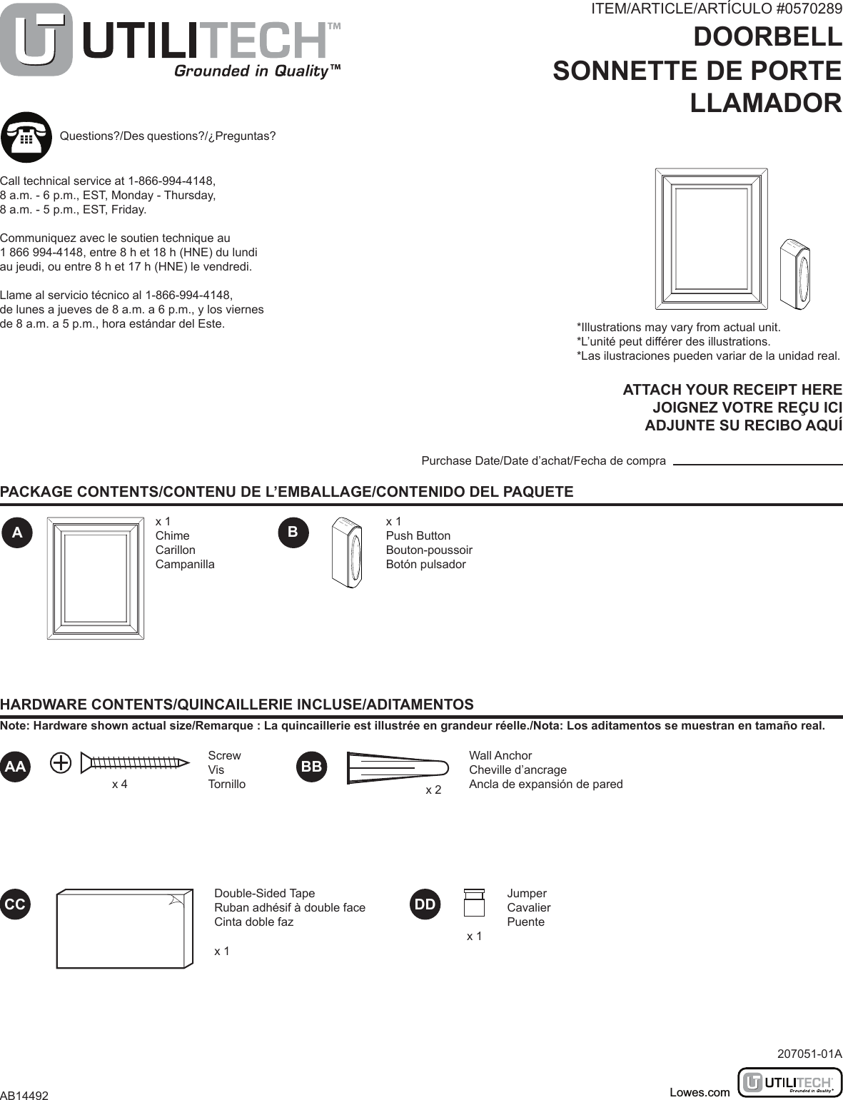 ITEM/ARTICLE/ARTÍCULO #0570289DOORBELLSONNETTE DE PORTELLAMADORMODEL/MODÈLE/MODELO #UT-7302PACKAGE CONTENTS/CONTENU DE L’EMBALLAGE/CONTENIDO DEL PAQUETEHARDWARE CONTENTS/QUINCAILLERIE INCLUSE/ADITAMENTOSNote: Hardware shown actual size/Remarque : La quincaillerie est illustrée en grandeur réelle./Nota: Los aditamentos se muestran en tamaño real.ABATTACH YOUR RECEIPT HEREJOIGNEZ VOTRE REÇU ICIADJUNTE SU RECIBO AQUÍPurchase Date/Date d’achat/Fecha de comprax 1ChimeCarillonCampanillax 1Push ButtonBouton-poussoirBotón pulsador*Illustrations may vary from actual unit.*L’unité peut différer des illustrations.*Las ilustraciones pueden variar de la unidad real.Questions?/Des questions?/¿Preguntas?Call technical service at 1-866-994-4148, 8 a.m. - 6 p.m., EST, Monday - Thursday, 8 a.m. - 5 p.m., EST, Friday.Communiquez avec le soutien technique au 1 866 994-4148, entre 8 h et 18 h (HNE) du lundi au jeudi, ou entre 8 h et 17 h (HNE) le vendredi.Llame al servicio técnico al 1-866-994-4148, de lunes a jueves de 8 a.m. a 6 p.m., y los viernes de 8 a.m. a 5 p.m., hora estándar del Este.207051-01AAB14492Lowes.comBBCCWall AnchorCheville d’ancrageAncla de expansión de paredx 2Double-Sided TapeRuban adhésif à double faceCinta doble fazx 1DD JumperCavalierPuentex 1AA ScrewVisTornillox 4