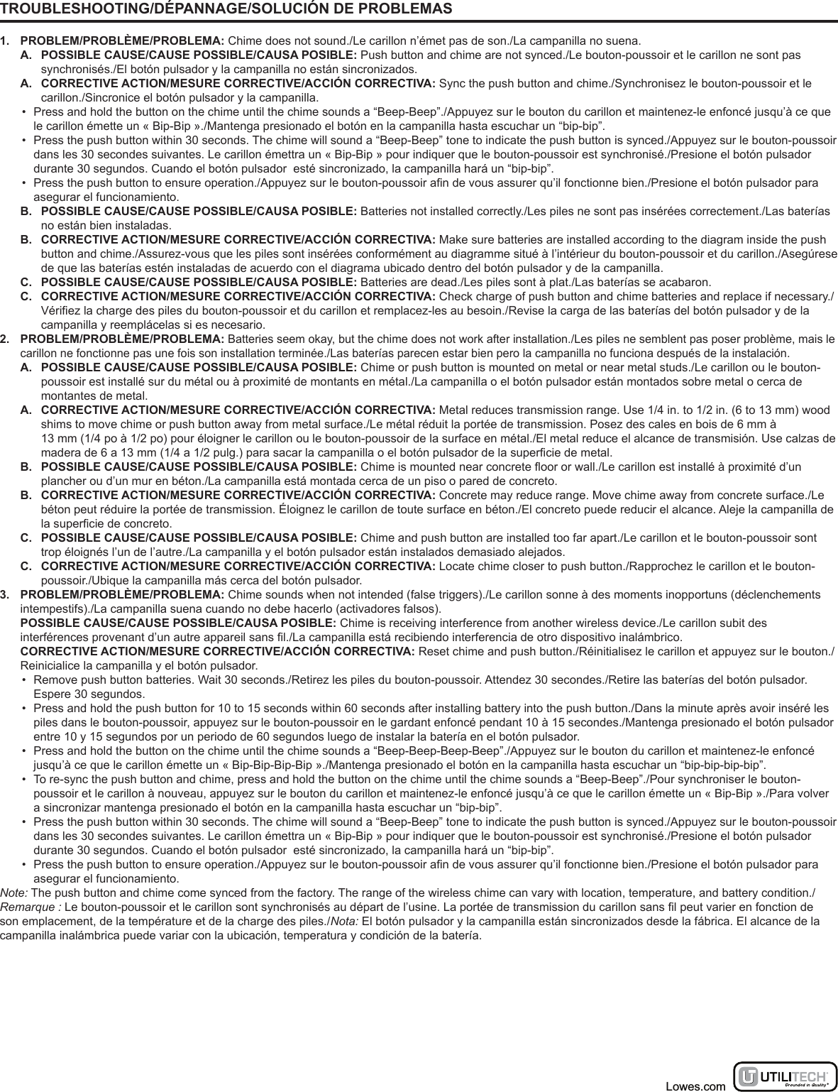 TROUBLESHOOTING/DÉPANNAGE/SOLUCIÓN DE PROBLEMAS1. PROBLEM/PROBLÈME/PROBLEMA: Chime does not sound./Le carillon n’émet pas de son./La campanilla no suena.A.  POSSIBLE CAUSE/CAUSE POSSIBLE/CAUSA POSIBLE: Push button and chime are not synced./Le bouton-poussoir et le carillon ne sont pas synchronisés./El botón pulsador y la campanilla no están sincronizados.A.  CORRECTIVE ACTION/MESURE CORRECTIVE/ACCIÓN CORRECTIVA: Sync the push button and chime./Synchronisez le bouton-poussoir et le carillon./Sincronice el botón pulsador y la campanilla.•  Press and hold the button on the chime until the chime sounds a “Beep-Beep”./Appuyez sur le bouton du carillon et maintenez-le enfoncé jusqu’à ce que le carillon émette un « Bip-Bip »./Mantenga presionado el botón en la campanilla hasta escuchar un “bip-bip”.•  Press the push button within 30 seconds. The chime will sound a “Beep-Beep” tone to indicate the push button is synced./Appuyez sur le bouton-poussoir dans les 30 secondes suivantes. Le carillon émettra un « Bip-Bip » pour indiquer que le bouton-poussoir est synchronisé./Presione el botón pulsador durante 30 segundos. Cuando el botón pulsador  esté sincronizado, la campanilla hará un “bip-bip”.•  Press the push button to ensure operation./Appuyez sur le bouton-poussoir an de vous assurer qu’il fonctionne bien./Presione el botón pulsador para asegurar el funcionamiento.B.  POSSIBLE CAUSE/CAUSE POSSIBLE/CAUSA POSIBLE: Batteries not installed correctly./Les piles ne sont pas insérées correctement./Las baterías no están bien instaladas.B.  CORRECTIVE ACTION/MESURE CORRECTIVE/ACCIÓN CORRECTIVA: Make sure batteries are installed according to the diagram inside the push button and chime./Assurez-vous que les piles sont insérées conformément au diagramme situé à l’intérieur du bouton-poussoir et du carillon./Asegúrese de que las baterías estén instaladas de acuerdo con el diagrama ubicado dentro del botón pulsador y de la campanilla.C.  POSSIBLE CAUSE/CAUSE POSSIBLE/CAUSA POSIBLE: Batteries are dead./Les piles sont à plat./Las baterías se acabaron.C.  CORRECTIVE ACTION/MESURE CORRECTIVE/ACCIÓN CORRECTIVA: Check charge of push button and chime batteries and replace if necessary./Vériez la charge des piles du bouton-poussoir et du carillon et remplacez-les au besoin./Revise la carga de las baterías del botón pulsador y de la campanilla y reemplácelas si es necesario.2. PROBLEM/PROBLÈME/PROBLEMA: Batteries seem okay, but the chime does not work after installation./Les piles ne semblent pas poser problème, mais le carillon ne fonctionne pas une fois son installation terminée./Las baterías parecen estar bien pero la campanilla no funciona después de la instalación.A.  POSSIBLE CAUSE/CAUSE POSSIBLE/CAUSA POSIBLE: Chime or push button is mounted on metal or near metal studs./Le carillon ou le bouton-poussoir est installé sur du métal ou à proximité de montants en métal./La campanilla o el botón pulsador están montados sobre metal o cerca de montantes de metal.A.  CORRECTIVE ACTION/MESURE CORRECTIVE/ACCIÓN CORRECTIVA: Metal reduces transmission range. Use 1/4 in. to 1/2 in. (6 to 13 mm) wood shims to move chime or push button away from metal surface./Le métal réduit la portée de transmission. Posez des cales en bois de 6 mm à  13 mm (1/4 po à 1/2 po) pour éloigner le carillon ou le bouton-poussoir de la surface en métal./El metal reduce el alcance de transmisión. Use calzas de madera de 6 a 13 mm (1/4 a 1/2 pulg.) para sacar la campanilla o el botón pulsador de la supercie de metal.B.  POSSIBLE CAUSE/CAUSE POSSIBLE/CAUSA POSIBLE: Chime is mounted near concrete oor or wall./Le carillon est installé à proximité d’un plancher ou d’un mur en béton./La campanilla está montada cerca de un piso o pared de concreto.B.  CORRECTIVE ACTION/MESURE CORRECTIVE/ACCIÓN CORRECTIVA: Concrete may reduce range. Move chime away from concrete surface./Le béton peut réduire la portée de transmission. Éloignez le carillon de toute surface en béton./El concreto puede reducir el alcance. Aleje la campanilla de la supercie de concreto.C.  POSSIBLE CAUSE/CAUSE POSSIBLE/CAUSA POSIBLE: Chime and push button are installed too far apart./Le carillon et le bouton-poussoir sont trop éloignés l’un de l’autre./La campanilla y el botón pulsador están instalados demasiado alejados.C.  CORRECTIVE ACTION/MESURE CORRECTIVE/ACCIÓN CORRECTIVA: Locate chime closer to push button./Rapprochez le carillon et le bouton-poussoir./Ubique la campanilla más cerca del botón pulsador.3. PROBLEM/PROBLÈME/PROBLEMA: Chime sounds when not intended (false triggers)./Le carillon sonne à des moments inopportuns (déclenchements intempestifs)./La campanilla suena cuando no debe hacerlo (activadores falsos).  POSSIBLE CAUSE/CAUSE POSSIBLE/CAUSA POSIBLE: Chime is receiving interference from another wireless device./Le carillon subit des interférences provenant d’un autre appareil sans l./La campanilla está recibiendo interferencia de otro dispositivo inalámbrico.  CORRECTIVE ACTION/MESURE CORRECTIVE/ACCIÓN CORRECTIVA: Reset chime and push button./Réinitialisez le carillon et appuyez sur le bouton./Reinicialice la campanilla y el botón pulsador.•  Remove push button batteries. Wait 30 seconds./Retirez les piles du bouton-poussoir. Attendez 30 secondes./Retire las baterías del botón pulsador. Espere 30 segundos.•  Press and hold the push button for 10 to 15 seconds within 60 seconds after installing battery into the push button./Dans la minute après avoir inséré les piles dans le bouton-poussoir, appuyez sur le bouton-poussoir en le gardant enfoncé pendant 10 à 15 secondes./Mantenga presionado el botón pulsador entre 10 y 15 segundos por un periodo de 60 segundos luego de instalar la batería en el botón pulsador.•  Press and hold the button on the chime until the chime sounds a “Beep-Beep-Beep-Beep”./Appuyez sur le bouton du carillon et maintenez-le enfoncé jusqu’à ce que le carillon émette un « Bip-Bip-Bip-Bip »./Mantenga presionado el botón en la campanilla hasta escuchar un “bip-bip-bip-bip”.•  To re-sync the push button and chime, press and hold the button on the chime until the chime sounds a “Beep-Beep”./Pour synchroniser le bouton-poussoir et le carillon à nouveau, appuyez sur le bouton du carillon et maintenez-le enfoncé jusqu’à ce que le carillon émette un « Bip-Bip »./Para volver a sincronizar mantenga presionado el botón en la campanilla hasta escuchar un “bip-bip”.•  Press the push button within 30 seconds. The chime will sound a “Beep-Beep” tone to indicate the push button is synced./Appuyez sur le bouton-poussoir dans les 30 secondes suivantes. Le carillon émettra un « Bip-Bip » pour indiquer que le bouton-poussoir est synchronisé./Presione el botón pulsador durante 30 segundos. Cuando el botón pulsador  esté sincronizado, la campanilla hará un “bip-bip”.•  Press the push button to ensure operation./Appuyez sur le bouton-poussoir an de vous assurer qu’il fonctionne bien./Presione el botón pulsador para asegurar el funcionamiento.Note: The push button and chime come synced from the factory. The range of the wireless chime can vary with location, temperature, and battery condition./Remarque : Le bouton-poussoir et le carillon sont synchronisés au départ de l’usine. La portée de transmission du carillon sans l peut varier en fonction de son emplacement, de la température et de la charge des piles./Nota: El botón pulsador y la campanilla están sincronizados desde la fábrica. El alcance de la campanilla inalámbrica puede variar con la ubicación, temperatura y condición de la batería.Lowes.com