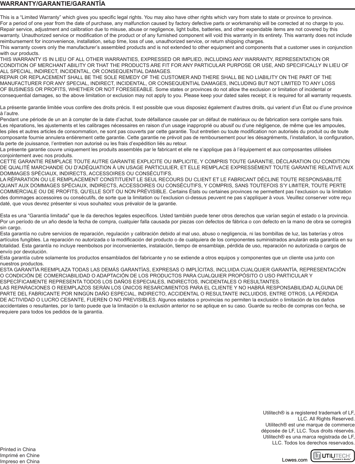 WARRANTY/GARANTIE/GARANTÍAThis is a “Limited Warranty” which gives you specic legal rights. You may also have other rights which vary from state to state or province to province.For a period of one year from the date of purchase, any malfunction caused by factory defective parts or workmanship will be corrected at no charge to you.Repair service, adjustment and calibration due to misuse, abuse or negligence, light bulbs, batteries, and other expendable items are not covered by this warranty. Unauthorized service or modication of the product or of any furnished component will void this warranty in its entirety. This warranty does not include reimbursement for inconvenience, installation, setup time, loss of use, unauthorized service, or return shipping charges.This warranty covers only the manufacturer’s assembled products and is not extended to other equipment and components that a customer uses in conjunction with our products.THIS WARRANTY IS IN LIEU OF ALL OTHER WARRANTIES, EXPRESSED OR IMPLIED, INCLUDING ANY WARRANTY, REPRESENTATION OR CONDITION OF MERCHANT ABILITY OR THAT THE PRODUCTS ARE FIT FOR ANY PARTICULAR PURPOSE OR USE, AND SPECIFICALLY IN LIEU OF ALL SPECIAL, INDIRECT, INCIDENTAL, OR CONSEQUENTIAL DAMAGES.REPAIR OR REPLACEMENT SHALL BE THE SOLE REMEDY OF THE CUSTOMER AND THERE SHALL BE NO LIABILITY ON THE PART OF THE MANUFACTURER FOR ANY SPECIAL, INDIRECT, INCIDENTAL, OR CONSEQUENTIAL DAMAGES, INCLUDING BUT NOT LIMITED TO ANY LOSS OF BUSINESS OR PROFITS, WHETHER OR NOT FORESEEABLE. Some states or provinces do not allow the exclusion or limitation of incidental or consequential damages, so the above limitation or exclusion may not apply to you. Please keep your dated sales receipt; it is required for all warranty requests.La présente garantie limitée vous confère des droits précis. Il est possible que vous disposiez également d’autres droits, qui varient d’un État ou d’une province à l’autre.Pendant une période de un an à compter de la date d’achat, toute défaillance causée par un défaut de matériaux ou de fabrication sera corrigée sans frais.Les réparations, les ajustements et les calibrages nécessaires en raison d’un usage inapproprié ou abusif ou d’une négligence, de même que les ampoules, les piles et autres articles de consommation, ne sont pas couverts par cette garantie. Tout entretien ou toute modication non autorisés du produit ou de toute composante fournie annulera entièrement cette garantie. Cette garantie ne prévoit pas de remboursement pour les désagréments, l’installation, la conguration, la perte de jouissance, l’entretien non autorisé ou les frais d’expédition liés au retour.La présente garantie couvre uniquement les produits assemblés par le fabricant et elle ne s’applique pas à l’équipement et aux composantes utilisées conjointement avec nos produits.CETTE GARANTIE REMPLACE TOUTE AUTRE GARANTIE EXPLICITE OU IMPLICITE, Y COMPRIS TOUTE GARANTIE, DÉCLARATION OU CONDITION DE QUALITÉ MARCHANDE OU D’ADÉQUATION À UN USAGE PARTICULIER, ET ELLE REMPLACE EXPRESSÉMENT TOUTE GARANTIE RELATIVE AUX DOMMAGES SPÉCIAUX, INDIRECTS, ACCESSOIRES OU CONSÉCUTIFS.LA RÉPARATION OU LE REMPLACEMENT CONSTITUENT LE SEUL RECOURS DU CLIENT ET LE FABRICANT DÉCLINE TOUTE RESPONSABILITÉ QUANT AUX DOMMAGES SPÉCIAUX, INDIRECTS, ACCESSOIRES OU CONSÉCUTIFS, Y COMPRIS, SANS TOUTEFOIS S’Y LIMITER, TOUTE PERTE COMMERCIALE OU DE PROFITS, QU’ELLE SOIT OU NON PRÉVISIBLE. Certains États ou certaines provinces ne permettent pas l’exclusion ou la limitation des dommages accessoires ou consécutifs, de sorte que la limitation ou l’exclusion ci-dessus peuvent ne pas s’appliquer à vous. Veuillez conserver votre reçu daté, que vous devrez présenter si vous souhaitez vous prévaloir de la garantie.Esta es una “Garantía limitada&quot; que le da derechos legales especícos. Usted también puede tener otros derechos que varían según el estado o la provincia.Por un período de un año desde la fecha de compra, cualquier falla causada por piezas con defectos de fábrica o con defecto en la mano de obra se corregirá sin cargo.Esta garantía no cubre servicios de reparación, regulación y calibración debido al mal uso, abuso o negligencia, ni las bombillas de luz, las baterías y otros artículos fungibles. La reparación no autorizada o la modicación del producto o de cualquiera de los componentes suministrados anularán esta garantía en su totalidad. Esta garantía no incluye reembolsos por inconvenientes, instalación, tiempo de ensamblaje, pérdida de uso, reparación no autorizada o cargos de envío por devolución.Esta garantía cubre solamente los productos ensamblados del fabricante y no se extiende a otros equipos y componentes que un cliente usa junto con nuestros productos.ESTA GARANTÍA REEMPLAZA TODAS LAS DEMÁS GARANTÍAS, EXPRESAS O IMPLÍCITAS, INCLUIDA CUALQUIER GARANTÍA, REPRESENTACIÓN O CONDICIÓN DE COMERCIABILIDAD O ADAPTACIÓN DE LOS PRODUCTOS PARA CUALQUIER PROPÓSITO O USO PARTICULAR Y ESPECÍFICAMENTE REPRESENTA TODOS LOS DAÑOS ESPECIALES, INDIRECTOS, INCIDENTALES O RESULTANTES.LAS REPARACIONES O REEMPLAZOS SERÁN LOS ÚNICOS RESARCIMIENTOS PARA EL CLIENTE Y NO HABRÁ RESPONSABILIDAD ALGUNA DE PARTE DEL FABRICANTE POR NINGÚN DAÑO ESPECIAL, INDIRECTO, ACCIDENTAL O RESULTANTE INCLUIDOS, ENTRE OTROS, LA PÉRDIDA DE ACTIVIDAD O LUCRO CESANTE, FUEREN O NO PREVISIBLES. Algunos estados o provincias no permiten la exclusión o limitación de los daños accidentales o resultantes, por lo tanto puede que la limitación o la exclusión anterior no se aplique en su caso. Guarde su recibo de compras con fecha, se requiere para todos los pedidos de la garantía.Printed in ChinaImprimé en ChineImpreso en ChinaUtilitech® is a registered trademark of LF, LLC. All Rights Reserved.Utilitech® est une marque de commerce déposée de LF, LLC. Tous droits réservés.Utilitech® es una marca registrada de LF, LLC. Todos los derechos reservados.Lowes.com