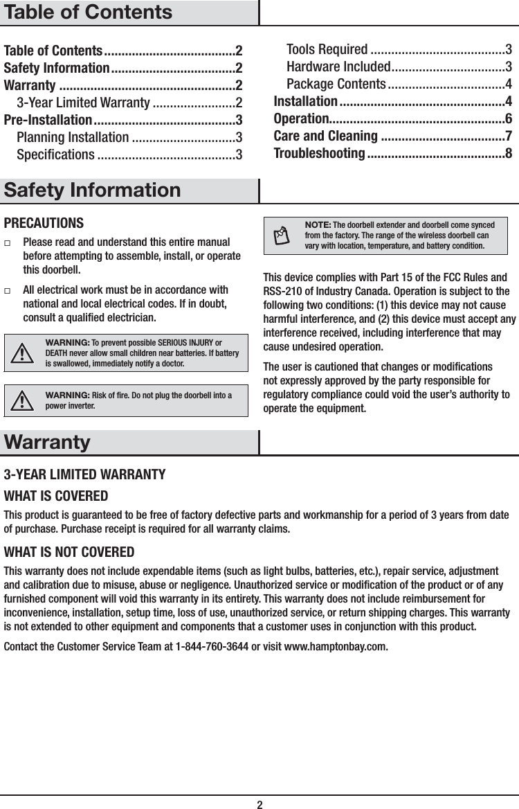  2Table of ContentsTable of Contents ......................................2Safety Information ....................................2Warranty ...................................................23-Year Limited Warranty ........................2Pre-Installation .........................................3Planning Installation ..............................3Specications ........................................3Tools Required .......................................3Hardware Included .................................3Package Contents ..................................4Installation ................................................4Operation...................................................6Care and Cleaning ....................................7Troubleshooting ........................................8Safety InformationPRECAUTIONS ƑPlease read and understand this entire manual before attempting to assemble, install, or operate this doorbell. ƑAll electrical work must be in accordance with national and local electrical codes. If in doubt, consult a qualied electrician.WARNING: To prevent possible SERIOUS INJURY or DEATH never allow small children near batteries. If battery is swallowed, immediately notify a doctor.WARNING: Risk of re. Do not plug the doorbell into a power inverter.NOTE: The doorbell extender and doorbell come synced from the factory. The range of the wireless doorbell can vary with location, temperature, and battery condition.This device complies with Part 15 of the FCC Rules and RSS-210 of Industry Canada. Operation is subject to the following two conditions: (1) this device may not cause harmful interference, and (2) this device must accept any interference received, including interference that may cause undesired operation.The user is cautioned that changes or modications not expressly approved by the party responsible for regulatory compliance could void the user’s authority to operate the equipment.Warranty3-YEAR LIMITED WARRANTYWHAT IS COVEREDThis product is guaranteed to be free of factory defective parts and workmanship for a period of 3 years from date of purchase. Purchase receipt is required for all warranty claims.WHAT IS NOT COVEREDThis warranty does not include expendable items (such as light bulbs, batteries, etc.), repair service, adjustment and calibration due to misuse, abuse or negligence. Unauthorized service or modication of the product or of any furnished component will void this warranty in its entirety. This warranty does not include reimbursement for inconvenience, installation, setup time, loss of use, unauthorized service, or return shipping charges. This warranty is not extended to other equipment and components that a customer uses in conjunction with this product.Contact the Customer Service Team at 1-844-760-3644 or visit www.hamptonbay.com. 