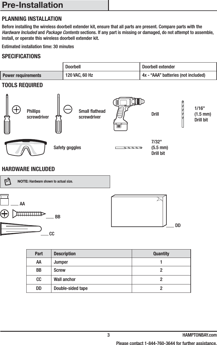  3 HAMPTONBAY.com    Please contact 1-844-760-3644 for further assistance.Pre-InstallationPLANNING INSTALLATIONBefore installing the wireless doorbell extender kit, ensure that all parts are present. Compare parts with the Hardware Included and Package Contents sections. If any part is missing or damaged, do not attempt to assemble, install, or operate this wireless doorbell extender kit.Estimated installation time: 30 minutesSPECIFICATIONSDoorbell Doorbell extenderPower requirements 120 VAC, 60 Hz 4x - “AAA” batteries (not included)TOOLS REQUIREDPhillips screwdriverSmall athead screwdriver Drill1/16&quot; (1.5 mm) Drill bitSafety goggles7/32&quot; (5.5 mm) Drill bitHARDWARE INCLUDEDNOTE: Hardware shown to actual size. AA BB   CCPart Description QuantityAA Jumper 1BB Screw 2CC Wall anchor 2DD Double-sided tape 2DD