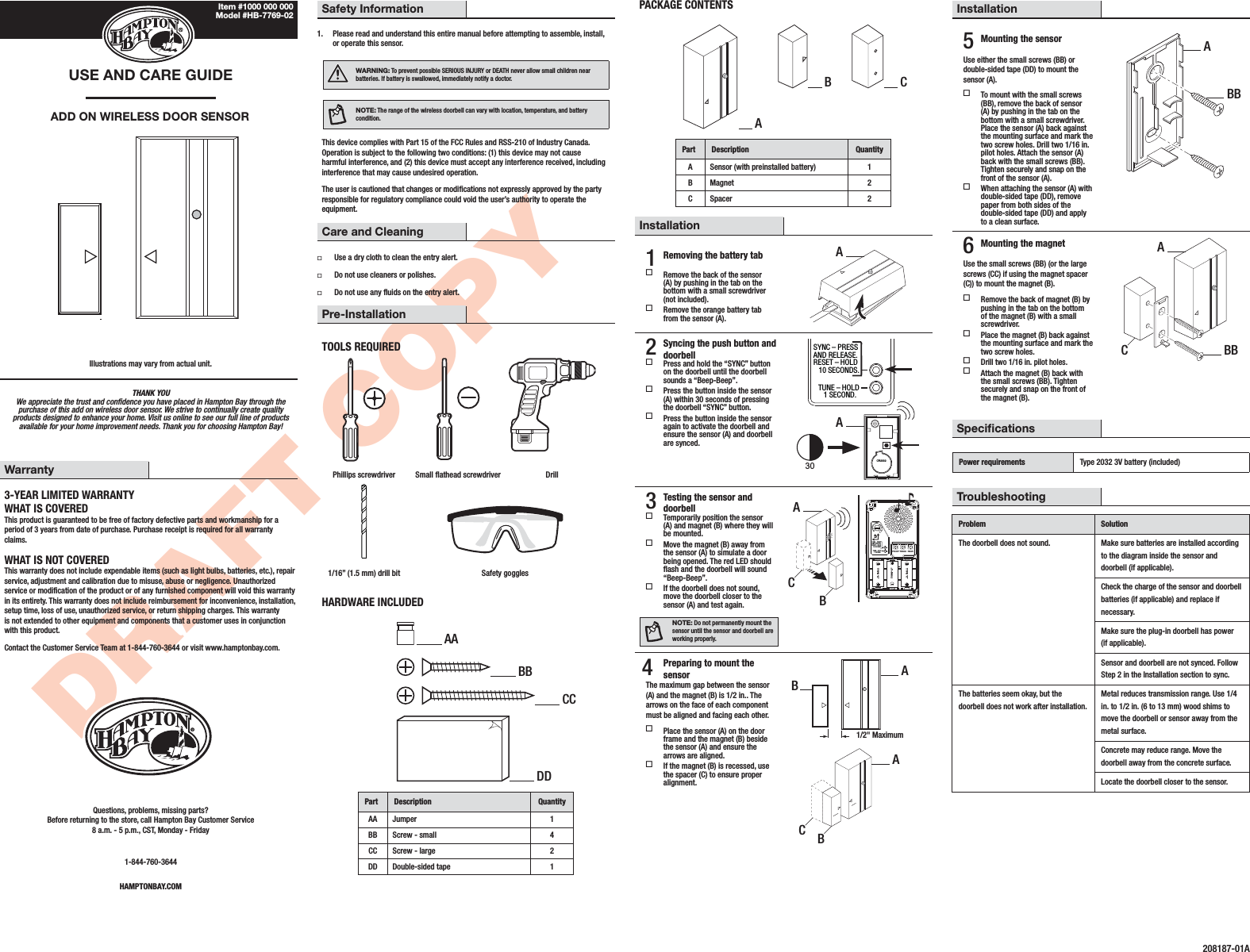 DRAFT COPYTHANK YOU We appreciate the trust and condence you have placed in Hampton Bay through the purchase of this add on wireless door sensor. We strive to continually create quality products designed to enhance your home. Visit us online to see our full line of products available for your home improvement needs. Thank you for choosing Hampton Bay!USE AND CARE GUIDE ADD ON WIRELESS DOOR SENSORIllustrations may vary from actual unit.Safety Information1.  Please read and understand this entire manual before attempting to assemble, install, or operate this sensor.WARNING: To prevent possible SERIOUS INJURY or DEATH never allow small children near batteries. If battery is swallowed, immediately notify a doctor.NOTE: The range of the wireless doorbell can vary with location, temperature, and battery condition.This device complies with Part 15 of the FCC Rules and RSS-210 of Industry Canada. Operation is subject to the following two conditions: (1) this device may not cause harmful interference, and (2) this device must accept any interference received, including interference that may cause undesired operation.The user is cautioned that changes or modications not expressly approved by the party responsible for regulatory compliance could void the user’s authority to operate the equipment.Care and Cleaning Use a dry cloth to clean the entry alert. Do not use cleaners or polishes. Do not use any uids on the entry alert.Pre-InstallationTOOLS REQUIREDPhillips screwdriver Small athead screwdriver Drill1/16” (1.5 mm) drill bit Safety gogglesHARDWARE INCLUDEDPart Description QuantityAA Jumper 1BB Screw - small 4CC Screw - large 2DD Double-sided tape 1PACKAGE CONTENTSPart Description QuantityASensor (with preinstalled battery) 1BMagnet 2CSpacer 2Installation1 Removing the battery tab Remove the back of the sensor (A) by pushing in the tab on the bottom with a small screwdriver (not included). Remove the orange battery tab from the sensor (A).2 Syncing the push button and doorbell Press and hold the “SYNC” button on the doorbell until the doorbell sounds a “Beep-Beep”. Press the button inside the sensor (A) within 30 seconds of pressing the doorbell “SYNC” button. Press the button inside the sensor again to activate the doorbell and ensure the sensor (A) and doorbell are synced.CR2032SYNC – PRESSAND RELEASE.RESET – HOLD   10 SECONDS.TUNE – HOLD   1 SECOND.303 Testing the sensor and doorbell Temporarily position the sensor (A) and magnet (B) where they will be mounted. Move the magnet (B) away from the sensor (A) to simulate a door being opened. The red LED should ash and the doorbell will sound “Beep-Beep”. If the doorbell does not sound, move the doorbell closer to the sensor (A) and test again.NOTE: Do not permanently mount the sensor until the sensor and doorbell are working properly.SYNC – PRESSAND RELEASE.RESET – HOLD   10 SECONDS.CHIME VOLUMETUNE – HOLD   1 SECOND.UPFRONT TRANS REARTYPE “C”TYPE “C”TYPE “C”4  Preparing to mount the sensorThe maximum gap between the sensor (A) and the magnet (B) is 1/2 in.. The arrows on the face of each component must be aligned and facing each other. Place the sensor (A) on the door frame and the magnet (B) beside the sensor (A) and ensure the arrows are aligned. If the magnet (B) is recessed, use the spacer (C) to ensure proper alignment.1/2&quot; MaximumWarranty3-YEAR LIMITED WARRANTYWHAT IS COVEREDThis product is guaranteed to be free of factory defective parts and workmanship for a period of 3 years from date of purchase. Purchase receipt is required for all warranty claims.WHAT IS NOT COVEREDThis warranty does not include expendable items (such as light bulbs, batteries, etc.), repair service, adjustment and calibration due to misuse, abuse or negligence. Unauthorized service or modication of the product or of any furnished component will void this warranty in its entirety. This warranty does not include reimbursement for inconvenience, installation, setup time, loss of use, unauthorized service, or return shipping charges. This warranty is not extended to other equipment and components that a customer uses in conjunction with this product.Contact the Customer Service Team at 1-844-760-3644 or visit www.hamptonbay.com.Questions, problems, missing parts? Before returning to the store, call Hampton Bay Customer Service 8 a.m. - 5 p.m., CST, Monday - Friday1-844-760-3644HAMPTONBAY.COMInstallation5 Mounting the sensorUse either the small screws (BB) or double-sided tape (DD) to mount the sensor (A). To mount with the small screws (BB), remove the back of sensor (A) by pushing in the tab on the bottom with a small screwdriver. Place the sensor (A) back against the mounting surface and mark the two screw holes. Drill two 1/16 in. pilot holes. Attach the sensor (A) back with the small screws (BB). Tighten securely and snap on the front of the sensor (A). When attaching the sensor (A) with double-sided tape (DD), remove paper from both sides of the double-sided tape (DD) and apply to a clean surface.6 Mounting the magnetUse the small screws (BB) (or the large screws (CC) if using the magnet spacer (C)) to mount the magnet (B). Remove the back of magnet (B) by pushing in the tab on the bottom of the magnet (B) with a small screwdriver. Place the magnet (B) back against the mounting surface and mark the two screw holes. Drill two 1/16 in. pilot holes. Attach the magnet (B) back with the small screws (BB). Tighten securely and snap on the front of the magnet (B). SpecicationsPower requirements Type 2032 3V battery (included) TroubleshootingProblem SolutionThe doorbell does not sound. Make sure batteries are installed according to the diagram inside the sensor and doorbell (if applicable).Check the charge of the sensor and doorbell batteries (if applicable) and replace if necessary.Make sure the plug-in doorbell has power (if applicable).Sensor and doorbell are not synced. Follow Step 2 in the Installation section to sync.The batteries seem okay, but the doorbell does not work after installation.Metal reduces transmission range. Use 1/4 in. to 1/2 in. (6 to 13 mm) wood shims to move the doorbell or sensor away from the metal surface.Concrete may reduce range. Move the doorbell away from the concrete surface.Locate the doorbell closer to the sensor.208187-01AAAAAAABAABBCCCABCBBCCDDItem #1000 000 000 Model #HB-7769-02ABBBB