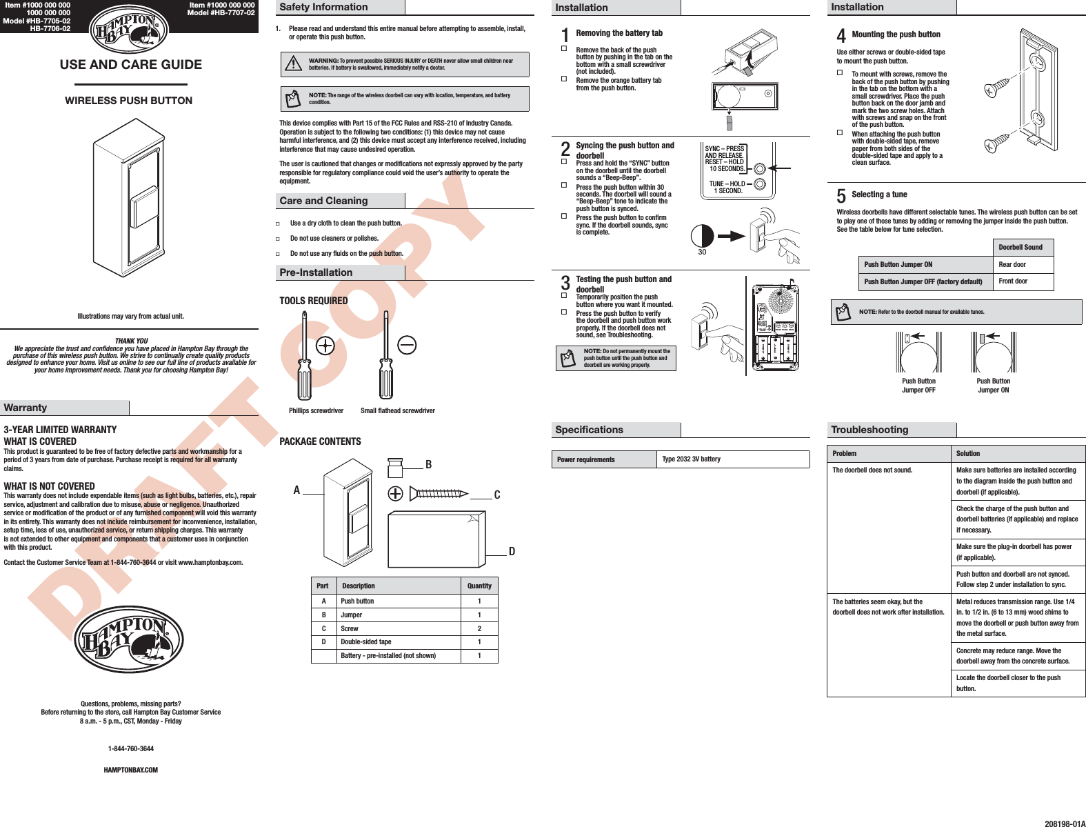 DRAFT COPYTHANK YOU We appreciate the trust and condence you have placed in Hampton Bay through the purchase of this wireless push button. We strive to continually create quality products designed to enhance your home. Visit us online to see our full line of products available for your home improvement needs. Thank you for choosing Hampton Bay!USE AND CARE GUIDEWIRELESS PUSH BUTTONIllustrations may vary from actual unit.Safety Information1.  Please read and understand this entire manual before attempting to assemble, install, or operate this push button.WARNING: To prevent possible SERIOUS INJURY or DEATH never allow small children near batteries. If battery is swallowed, immediately notify a doctor.NOTE: The range of the wireless doorbell can vary with location, temperature, and battery condition.This device complies with Part 15 of the FCC Rules and RSS-210 of Industry Canada. Operation is subject to the following two conditions: (1) this device may not cause harmful interference, and (2) this device must accept any interference received, including interference that may cause undesired operation.The user is cautioned that changes or modications not expressly approved by the party responsible for regulatory compliance could void the user’s authority to operate the equipment.Care and Cleaning ƑUse a dry cloth to clean the push button. ƑDo not use cleaners or polishes. ƑDo not use any uids on the push button.Pre-InstallationTOOLS REQUIREDPhillips screwdriver Small athead screwdriverPACKAGE CONTENTSPart Description QuantityA Push button 1B Jumper 1C Screw 2D Double-sided tape 1Battery - pre-installed (not shown) 1Installation1 Removing the battery tab Remove the back of the push button by pushing in the tab on the bottom with a small screwdriver (not included). Remove the orange battery tab from the push button.2 Syncing the push button and doorbell Press and hold the “SYNC” button on the doorbell until the doorbell sounds a “Beep-Beep”. Press the push button within 30 seconds. The doorbell will sound a “Beep-Beep” tone to indicate the push button is synced. Press the push button to conrm sync. If the doorbell sounds, sync is complete.SYNC – PRESSAND RELEASE.RESET – HOLD   10 SECONDS.TUNE – HOLD   1 SECOND.303 Testing the push button and doorbell Temporarily position the push button where you want it mounted. Press the push button to verify the doorbell and push button work properly. If the doorbell does not sound, see Troubleshooting.NOTE: Do not permanently mount the push button until the push button and doorbell are working properly.SYNC – PRESSAND RELEASE.RESET – HOLD   10 SECONDS.CHIME VOLUMETUNE – HOLD   1 SECOND.UPFRONT TRANS REARTYPE “C”TYPE “C”TYPE “C”Warranty3-YEAR LIMITED WARRANTYWHAT IS COVEREDThis product is guaranteed to be free of factory defective parts and workmanship for a period of 3 years from date of purchase. Purchase receipt is required for all warranty claims.WHAT IS NOT COVEREDThis warranty does not include expendable items (such as light bulbs, batteries, etc.), repair service, adjustment and calibration due to misuse, abuse or negligence. Unauthorized service or modication of the product or of any furnished component will void this warranty in its entirety. This warranty does not include reimbursement for inconvenience, installation, setup time, loss of use, unauthorized service, or return shipping charges. This warranty is not extended to other equipment and components that a customer uses in conjunction with this product.Contact the Customer Service Team at 1-844-760-3644 or visit www.hamptonbay.com.Questions, problems, missing parts? Before returning to the store, call Hampton Bay Customer Service 8 a.m. - 5 p.m., CST, Monday - Friday1-844-760-3644HAMPTONBAY.COMInstallation4 Mounting the push buttonUse either screws or double-sided tape to mount the push button. To mount with screws, remove the back of the push button by pushing in the tab on the bottom with a small screwdriver. Place the push button back on the door jamb and mark the two screw holes. Attach with screws and snap on the front of the push button. When attaching the push button with double-sided tape, remove paper from both sides of the double-sided tape and apply to a clean surface.5 Selecting a tuneWireless doorbells have different selectable tunes. The wireless push button can be set to play one of those tunes by adding or removing the jumper inside the push button. See the table below for tune selection.Doorbell SoundPush Button Jumper ON Rear doorPush Button Jumper OFF (factory default) Front doorNOTE: Refer to the doorbell manual for available tunes.  Push Button  Push Button   Jumper OFF  Jumper ONSpecicationsPower requirements Type 2032 3V batteryTroubleshootingProblem SolutionThe doorbell does not sound. Make sure batteries are installed according to the diagram inside the push button and doorbell (if applicable).Check the charge of the push button and doorbell batteries (if applicable) and replace if necessary.Make sure the plug-in doorbell has power (if applicable).Push button and doorbell are not synced. Follow step 2 under installation to sync.The batteries seem okay, but the doorbell does not work after installation.Metal reduces transmission range. Use 1/4 in. to 1/2 in. (6 to 13 mm) wood shims to move the doorbell or push button away from the metal surface.Concrete may reduce range. Move the doorbell away from the concrete surface.Locate the doorbell closer to the push button.208198-01AABCDItem #1000 000 000 Model #HB-7707-02Item #1000 000 000 1000 000 000 Model #HB-7705-02 HB-7706-02