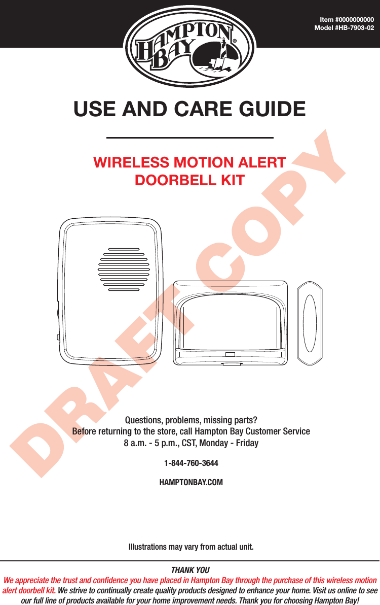 THANK YOUWe appreciate the trust and condence you have placed in Hampton Bay through the purchase of this wireless motion alert doorbell kit. We strive to continually create quality products designed to enhance your home. Visit us online to see our full line of products available for your home improvement needs. Thank you for choosing Hampton Bay!DRAFT COPYUSE AND CARE GUIDEWIRELESS MOTION ALERT DOORBELL KITQuestions, problems, missing parts? Before returning to the store, call Hampton Bay Customer Service 8 a.m. - 5 p.m., CST, Monday - Friday1-844-760-3644HAMPTONBAY.COMIllustrations may vary from actual unit.Item #0000000000Model #HB-7903-02