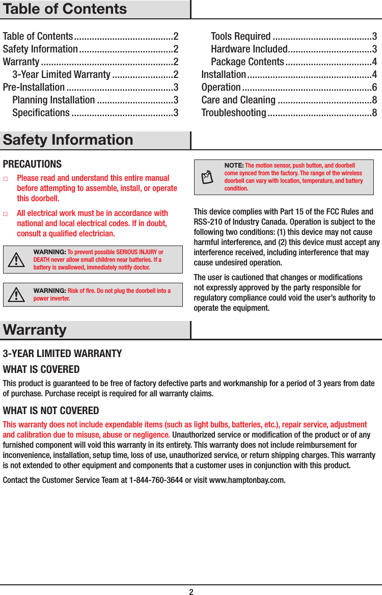  2Table of ContentsTable of Contents .......................................2Safety Information .....................................2Warranty ....................................................23-Year Limited Warranty ........................2Pre-Installation ..........................................3Planning Installation ..............................3Specications ........................................3Tools Required .......................................3Hardware Included .................................3Package Contents ..................................4Installation .................................................4Operation ...................................................6Care and Cleaning .....................................8Troubleshooting .........................................8Safety InformationPRECAUTIONS □Please read and understand this entire manual before attempting to assemble, install, or operate this doorbell. □All electrical work must be in accordance with national and local electrical codes. If in doubt, consult a qualied electrician.WARNING: To prevent possible SERIOUS INJURY or DEATH never allow small children near batteries. If a battery is swallowed, immediately notify doctor.WARNING: Risk of re. Do not plug the doorbell into a power inverter.NOTE: The motion sensor, push button, and doorbell come synced from the factory. The range of the wireless doorbell can vary with location, temperature, and battery condition.This device complies with Part 15 of the FCC Rules and RSS-210 of Industry Canada. Operation is subject to the following two conditions: (1) this device may not cause harmful interference, and (2) this device must accept any interference received, including interference that may cause undesired operation.The user is cautioned that changes or modications not expressly approved by the party responsible for regulatory compliance could void the user’s authority to operate the equipment.Warranty3-YEAR LIMITED WARRANTYWHAT IS COVEREDThis product is guaranteed to be free of factory defective parts and workmanship for a period of 3 years from date of purchase. Purchase receipt is required for all warranty claims.WHAT IS NOT COVEREDThis warranty does not include expendable items (such as light bulbs, batteries, etc.), repair service, adjustment and calibration due to misuse, abuse or negligence. Unauthorized service or modication of the product or of any furnished component will void this warranty in its entirety. This warranty does not include reimbursement for inconvenience, installation, setup time, loss of use, unauthorized service, or return shipping charges. This warranty is not extended to other equipment and components that a customer uses in conjunction with this product.Contact the Customer Service Team at 1-844-760-3644 or visit www.hamptonbay.com. 