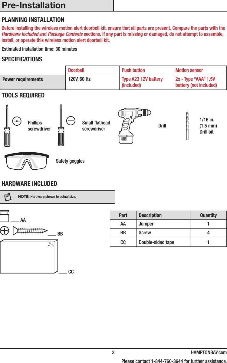   3 HAMPTONBAY.com    Please contact 1-844-760-3644 for further assistance.Pre-InstallationPLANNING INSTALLATIONBefore installing the wireless motion alert doorbell kit, ensure that all parts are present. Compare the parts with the Hardware Included and Package Contents sections. If any part is missing or damaged, do not attempt to assemble, install, or operate this wireless motion alert doorbell kit.Estimated installation time: 30 minutesSPECIFICATIONSDoorbell Push button Motion sensorPower requirements 120V, 60 Hz Type A23 12V battery (included)2x - Type “AAA” 1.5V battery (not included)TOOLS REQUIREDPhillips screwdriverSmall athead screwdriver Drill1/16 in. (1.5 mm) Drill bitSafety gogglesHARDWARE INCLUDEDNOTE: Hardware shown to actual size. AA BB CCPart Description QuantityAA Jumper 1BB Screw 4CC Double-sided tape 1