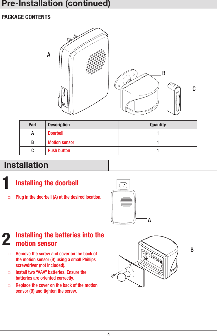  4Pre-Installation (continued)PACKAGE CONTENTS Part Description QuantityADoorbell 1BMotion sensor 1CPush button 1Installation1 Installing the doorbell □Plug in the doorbell (A) at the desired location.2 Installing the batteries into the motion sensor □Remove the screw and cover on the back of the motion sensor (B) using a small Phillips screwdriver (not included). □Install two “AAA” batteries. Ensure the batteries are oriented correctly. □Replace the cover on the back of the motion sensor (B) and tighten the screw.ABCBA