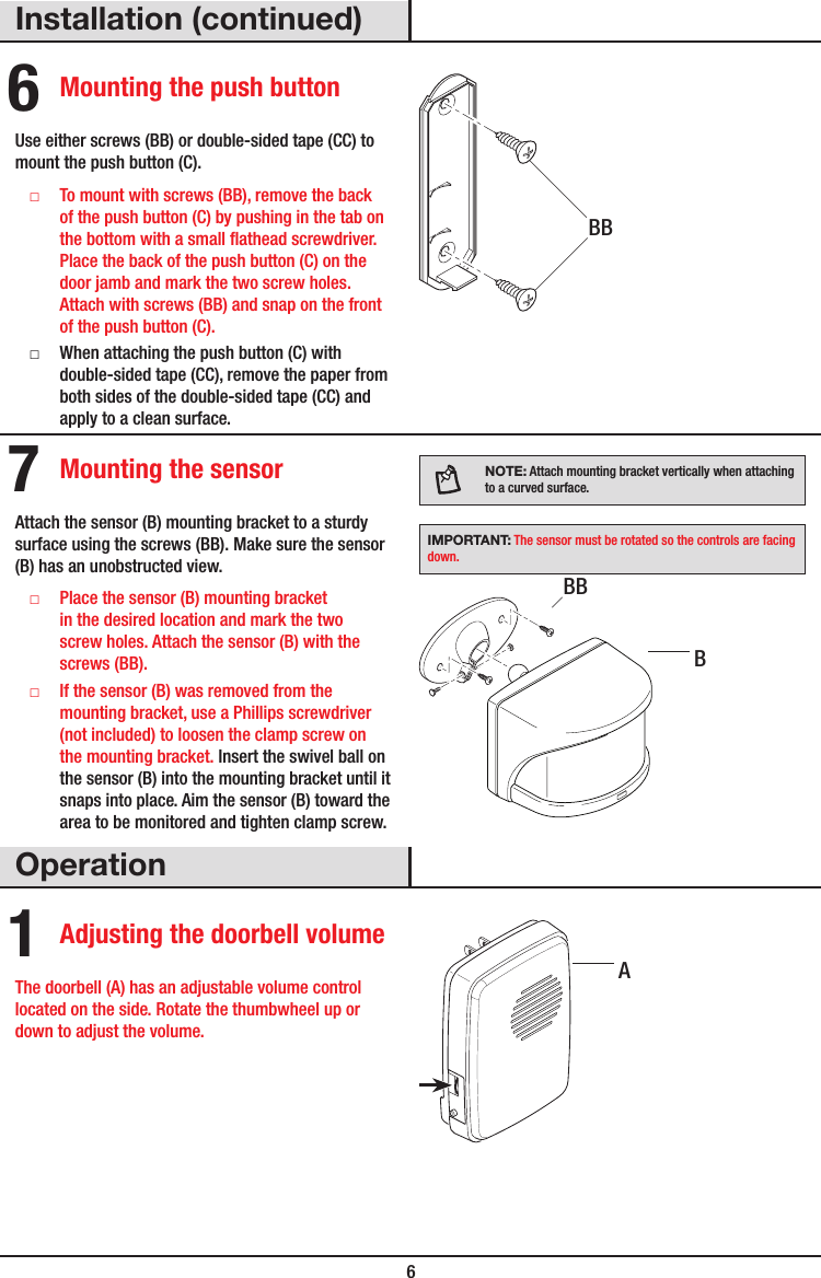  6Installation (continued)6 Mounting the push buttonUse either screws (BB) or double-sided tape (CC) to mount the push button (C). □To mount with screws (BB), remove the back of the push button (C) by pushing in the tab on the bottom with a small athead screwdriver. Place the back of the push button (C) on the door jamb and mark the two screw holes. Attach with screws (BB) and snap on the front of the push button (C). □When attaching the push button (C) with double-sided tape (CC), remove the paper from both sides of the double-sided tape (CC) and apply to a clean surface.7 Mounting the sensorAttach the sensor (B) mounting bracket to a sturdy surface using the screws (BB). Make sure the sensor (B) has an unobstructed view. □Place the sensor (B) mounting bracket in the desired location and mark the two screw holes. Attach the sensor (B) with the screws(BB). □If the sensor (B) was removed from the mounting bracket, use a Phillips screwdriver (not included) to loosen the clamp screw on the mounting bracket. Insert the swivel ball on the sensor (B) into the mounting bracket until it snaps into place. Aim the sensor (B) toward the area to be monitored and tighten clamp screw.NOTE: Attach mounting bracket vertically when attaching to a curved surface.IMPORTANT: The sensor must be rotated so the controls are facing down.Operation1 Adjusting the doorbell volumeThe doorbell (A) has an adjustable volume control located on the side. Rotate the thumbwheel up or down to adjust the volume. ABBBBB