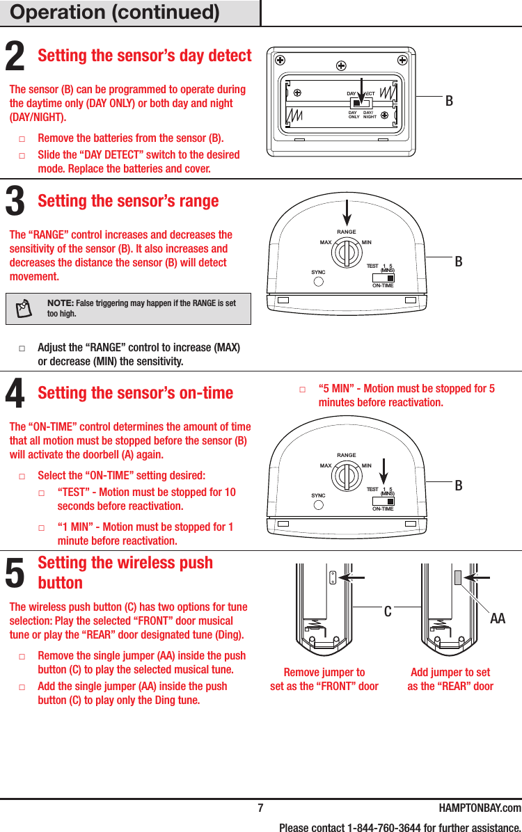   7 HAMPTONBAY.com    Please contact 1-844-760-3644 for further assistance.Operation (continued)2 Setting the sensor’s day detectThe sensor (B) can be programmed to operate during the daytime only (DAY ONLY) or both day and night (DAY/NIGHT). □Remove the batteries from the sensor (B). □Slide the “DAY DETECT” switch to the desired mode. Replace the batteries and cover.DAY DETECTDAYDAY/ONLY NIGHT3 Setting the sensor’s rangeThe “RANGE” control increases and decreases the sensitivity of the sensor (B). It also increases and decreases the distance the sensor (B) will detect movement.NOTE: False triggering may happen if the RANGE is set too high. □Adjust the “RANGE” control to increase (MAX) or decrease (MIN) the sensitivity.RANGEON-TIMEMAXTEST     1    5                (MINS)MINSYNC4 Setting the sensor’s on-timeThe “ON-TIME” control determines the amount of time that all motion must be stopped before the sensor (B) will activate the doorbell (A) again. □Select the “ON-TIME” setting desired: □“TEST” - Motion must be stopped for 10 seconds before reactivation. □“1 MIN” - Motion must be stopped for 1 minute before reactivation. □“5 MIN” - Motion must be stopped for 5 minutes before reactivation.RANGEON-TIMEMAXTEST     1    5                (MINS)MINSYNC5 Setting the wireless push buttonThe wireless push button (C) has two options for tune selection: Play the selected “FRONT” door musical tune or play the “REAR” door designated tune (Ding). □Remove the single jumper (AA) inside the push button (C) to play the selected musical tune. □Add the single jumper (AA) inside the push button(C) to play only the Ding tune.  Remove jumper to  Add jumper to set  set as the “FRONT” door  as the “REAR” doorBBBAAC