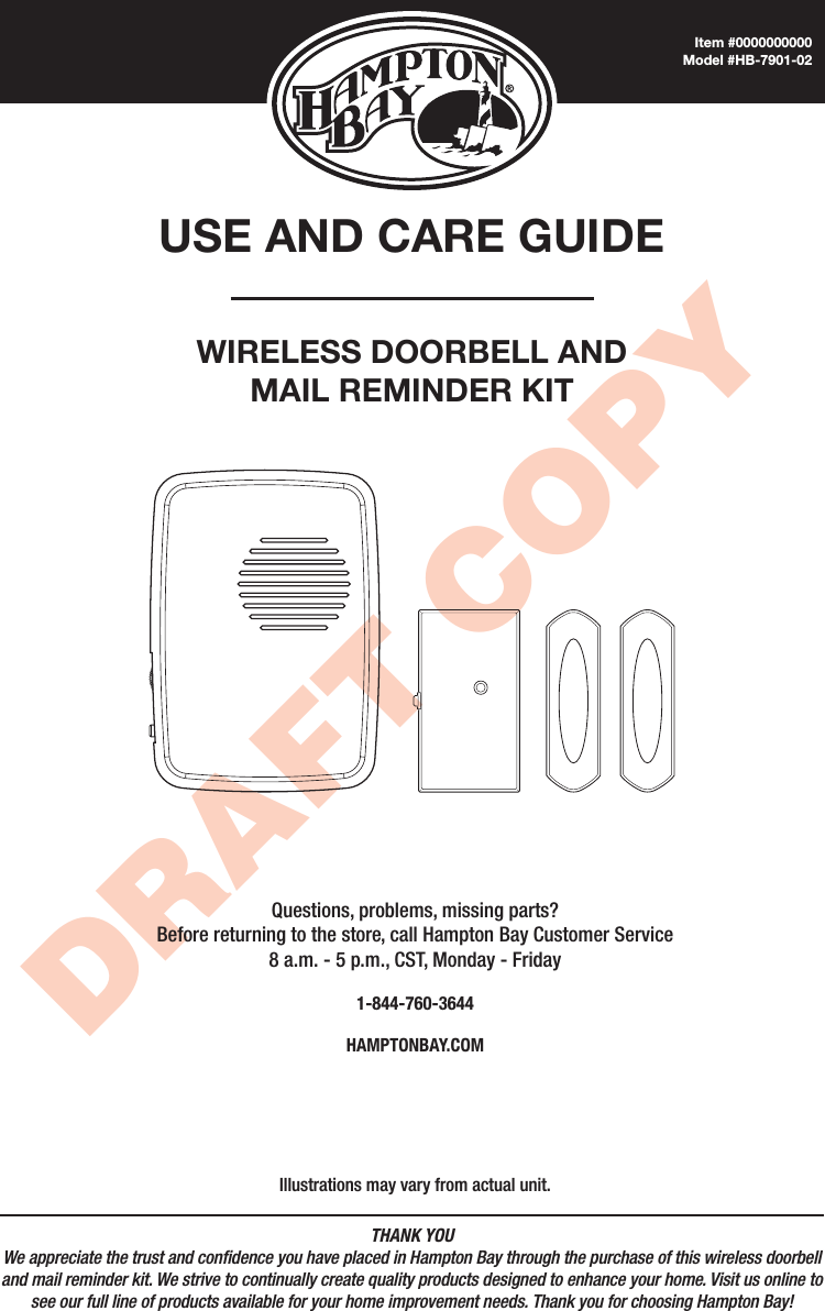 THANK YOUWe appreciate the trust and condence you have placed in Hampton Bay through the purchase of this wireless doorbell and mail reminder kit. We strive to continually create quality products designed to enhance your home. Visit us online to see our full line of products available for your home improvement needs. Thank you for choosing Hampton Bay!DRAFT COPYUSE AND CARE GUIDEWIRELESS DOORBELL AND MAIL REMINDER KITQuestions, problems, missing parts? Before returning to the store, call Hampton Bay Customer Service 8 a.m. - 5 p.m., CST, Monday - Friday1-844-760-3644HAMPTONBAY.COMIllustrations may vary from actual unit.Item #0000000000Model #HB-7901-02