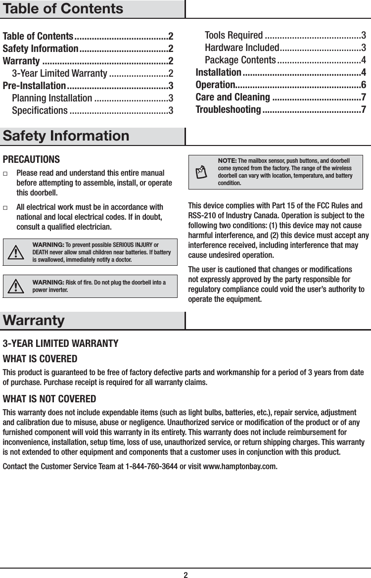  2Table of ContentsTable of Contents ......................................2Safety Information ....................................2Warranty ...................................................23-Year Limited Warranty ........................2Pre-Installation .........................................3Planning Installation ..............................3Specications ........................................3Tools Required .......................................3Hardware Included .................................3Package Contents ..................................4Installation ................................................4Operation...................................................6Care and Cleaning ....................................7Troubleshooting ........................................7Safety InformationPRECAUTIONS ƑPlease read and understand this entire manual before attempting to assemble, install, or operate this doorbell. ƑAll electrical work must be in accordance with national and local electrical codes. If in doubt, consult a qualied electrician.WARNING: To prevent possible SERIOUS INJURY or DEATH never allow small children near batteries. If battery is swallowed, immediately notify a doctor.WARNING: Risk of re. Do not plug the doorbell into a power inverter.NOTE: The mailbox sensor, push buttons, and doorbell come synced from the factory. The range of the wireless doorbell can vary with location, temperature, and battery condition.This device complies with Part 15 of the FCC Rules and RSS-210 of Industry Canada. Operation is subject to the following two conditions: (1) this device may not cause harmful interference, and (2) this device must accept any interference received, including interference that may cause undesired operation.The user is cautioned that changes or modications not expressly approved by the party responsible for regulatory compliance could void the user’s authority to operate the equipment.Warranty3-YEAR LIMITED WARRANTYWHAT IS COVEREDThis product is guaranteed to be free of factory defective parts and workmanship for a period of 3 years from date of purchase. Purchase receipt is required for all warranty claims.WHAT IS NOT COVEREDThis warranty does not include expendable items (such as light bulbs, batteries, etc.), repair service, adjustment and calibration due to misuse, abuse or negligence. Unauthorized service or modication of the product or of any furnished component will void this warranty in its entirety. This warranty does not include reimbursement for inconvenience, installation, setup time, loss of use, unauthorized service, or return shipping charges. This warranty is not extended to other equipment and components that a customer uses in conjunction with this product.Contact the Customer Service Team at 1-844-760-3644 or visit www.hamptonbay.com. 