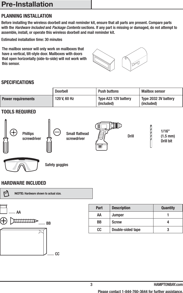  3 HAMPTONBAY.com    Please contact 1-844-760-3644 for further assistance.Pre-InstallationPLANNING INSTALLATIONBefore installing the wireless doorbell and mail reminder kit, ensure that all parts are present. Compare parts with the Hardware Included and Package Contents sections. If any part is missing or damaged, do not attempt to assemble, install, or operate this wireless doorbell and mail reminder kit.Estimated installation time: 30 minutesThe mailbox sensor will only work on mailboxes that have a vertical, tilt-style door. Mailboxes with doors that open horizontally (side-to-side) will not work with this sensor.SPECIFICATIONSDoorbell Push buttons Mailbox sensorPower requirements 120 V, 60 Hz Type A23 12V battery (included)Type 2032 3V battery (included)TOOLS REQUIREDPhillips screwdriverSmall athead screwdriver Drill1/16&quot; (1.5 mm) Drill bitSafety gogglesHARDWARE INCLUDEDNOTE: Hardware shown to actual size. AA BB CCPart Description QuantityAA Jumper 1BB Screw 4CC Double-sided tape 3