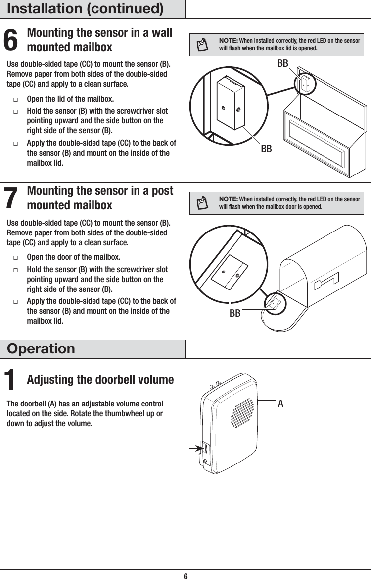  6Installation (continued)6 Mounting the sensor in a wall mounted mailboxUse double-sided tape (CC) to mount the sensor (B). Remove paper from both sides of the double-sided tape (CC) and apply to a clean surface. ƑOpen the lid of the mailbox. ƑHold the sensor (B) with the screwdriver slot pointing upward and the side button on the right side of the sensor (B). ƑApply the double-sided tape (CC) to the back of the sensor (B) and mount on the inside of the mailbox lid.NOTE: When installed correctly, the red LED on the sensor will ash when the mailbox lid is opened.7 Mounting the sensor in a post mounted mailboxUse double-sided tape (CC) to mount the sensor (B). Remove paper from both sides of the double-sided tape (CC) and apply to a clean surface. ƑOpen the door of the mailbox. ƑHold the sensor (B) with the screwdriver slot pointing upward and the side button on the right side of the sensor (B). ƑApply the double-sided tape (CC) to the back of the sensor (B) and mount on the inside of the mailbox lid.NOTE: When installed correctly, the red LED on the sensor will ash when the mailbox door is opened.Operation1 Adjusting the doorbell volumeThe doorbell (A) has an adjustable volume control located on the side. Rotate the thumbwheel up or down to adjust the volume. ABBBBBB