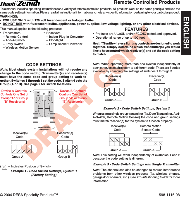 DRAFT COPYFEATURES•Products are UL/cUL and/or FCC/IC tested and approved.•Operational range of up to 100 feet.Heath®/Zenith wireless lighting controls are designed to worktogether. Simply determine which transmitter(s) you wouldlike to have control which receiver(s) and set the code settingto match.•Transmitters–Remote Control–Add-A-Switch–Entry Switch–Wireless Motion SensorRemote Controlled ProductsThis manual includes operating instructions for a variety of remote controlled products. All products work on the same principle and use thesame code setting information. Please read all instructional information and note any specific information pertaining to your particular product.WARNINGS:•FOR USE ONLY with 120 volt incandescent or halogen bulbs.•DO NOT USE with fluorescent bulbs, appliances, power supplies, low voltage lighting, or any other electrical devices.CODE SETTINGSNote: Most single system installations will not require anychange to the code setting. Transmitter(s) and receiver(s)must have the same code and group setting to work to-gether. Switches 1 through 3 set the code. Switch 4 sets theGroup (A or B). See page 2 for switch locations.DIMABONOFFONOFFDIMReceiver(s)CodeReceiver(s)CodeGroup AGroup BRemote MotionSensor CodeGroup AExample 1 - Code Switch Settings, System 1(Factory Setting)Device A Controls:Controls One Set ofGroup “A” or Group“B” Receiver(s)Device B Controls:Controls One Set ofGroup “A” or Group“B” Receiver(s)Note: When operating more than one system independently ofeach other, set each system to a different code. There are 8 codesavailable by changing the settings of switches 1 through 3.Example 2 - Code Switch Settings, System 2Receiver(s)CodeReceiver(s)CodeGroup A Group BWhen using a single group transmitter (i.e. Door Transmitter, Add-A-Switch, Remote Motion Sensor) the code and group settingsmust match receiver(s) for the system to function properly.•Receivers–Indoor Plug-In Converter–Floodlight–Lamp Socket ConverterThis manual applies to the following products:Note: The channel can also be changed to reduce interferenceproblems from other wireless products (i.e. wireless phones,garage door openers, etc.). See Troubleshooting Guide for moreinformation.Receiver(s)CodeGroup AExample 3 - Code Switch Settings with Single TransmitterNote: This setting will work independently of examples 1 and 2because the code setting is different.(– Indicates Position of Switch)© 2004 DESA Specialty Products™ 598-1116-08ENGLISH