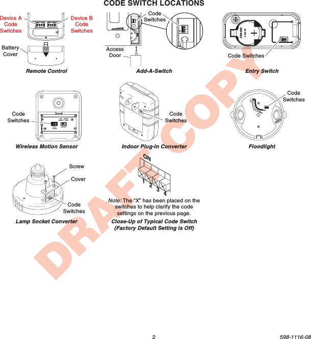 2598-1116-08DRAFT COPYRemote ControlIndoor Plug-In ConverterCODE SWITCH LOCATIONSON       DIP1    2    3    4ON       DIP1    2    3    4Device BCodeSwitchesBatteryCoverON1 2 3 4CodeSwitches1  2  3  4ON20323VLithiumBatteryDIMAdd-A-SwitchAccessDoor1  2  3  4ONhiumBEntry SwitchFloodlightLamp Socket Converter1 2 3 4CodeSwitchesScrewCoverCodeSwitchesWireless Motion SensorCodeSwitchesDETECTCODES1234DAYNIGHTNIGHTONLYCodeSwitchesON1   2   3   4Close-Up of Typical Code Switch(Factory Default Setting is Off)Note: The “X” has been placed on theswitches to help clarify the codesettings on the previous page.CR20323 VOLTS1  2  3  4ONCode SwitchesDevice ACodeSwitches