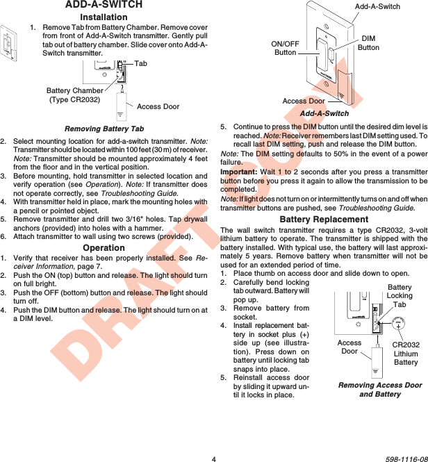 4598-1116-08DRAFT COPYADD-A-SWITCHInstallation1. Remove Tab from Battery Chamber. Remove coverfrom front of Add-A-Switch transmitter. Gently pulltab out of battery chamber. Slide cover onto Add-A-Switch transmitter.DIMAdd-A-SwitchAdd-A-SwitchON/OFFButtonDIMButtonAccess DoorDIMRemoving Battery Tab1  2  ON20323VLithiumBatteryBattery Chamber(Type CR2032) Access DoorTab1  2  3  4ONDIM20323VLithiumBatteryCR2032LithiumBatteryBatteryLockingTabAccessDoorRemoving Access Doorand Battery5. Continue to press the DIM button until the desired dim level isreached. Note: Receiver remembers last DIM setting used. Torecall last DIM setting, push and release the DIM button.Note: The DIM setting defaults to 50% in the event of a powerfailure.Important: Wait 1 to 2 seconds after you press a transmitterbutton before you press it again to allow the transmission to becompleted.Note: If light does not turn on or intermittently turns on and off whentransmitter buttons are pushed, see Troubleshooting Guide.Battery ReplacementThe wall switch transmitter requires a type CR2032, 3-voltlithium battery to operate. The transmitter is shipped with thebattery installed. With typical use, the battery will last approxi-mately 5 years. Remove battery when transmitter will not beused for an extended period of time.1. Place thumb on access door and slide down to open.2. Carefully bend lockingtab outward. Battery willpop up.3. Remove battery fromsocket.4. Install replacement bat-tery in socket plus (+)side up (see illustra-tion). Press  down onbattery until locking tabsnaps into place.5. Reinstall access doorby sliding it upward un-til it locks in place.2. Select mounting location for add-a-switch transmitter. Note:Transmitter should be located within 100 feet (30 m) of receiver.Note: Transmitter should be mounted approximately 4 feetfrom the floor and in the vertical position.3. Before mounting, hold transmitter in selected location andverify operation (see Operation). Note: If transmitter doesnot operate correctly, see Troubleshooting Guide.4. With transmitter held in place, mark the mounting holes witha pencil or pointed object.5. Remove transmitter and drill two 3/16&quot; holes. Tap drywallanchors (provided) into holes with a hammer.6. Attach transmitter to wall using two screws (provided).Operation1. Verify that receiver has been properly installed. See Re-ceiver Information, page 7.2. Push the ON (top) button and release. The light should turnon full bright.3. Push the OFF (bottom) button and release. The light shouldturn off.4. Push the DIM button and release. The light should turn on ata DIM level.