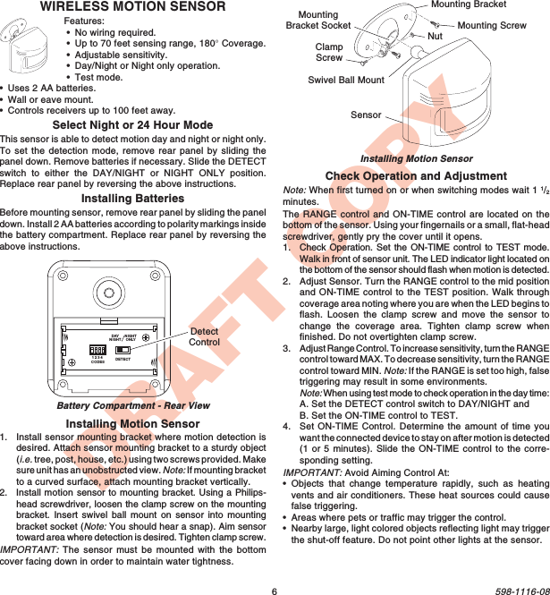 6598-1116-08DRAFT COPYWIRELESS MOTION SENSORFeatures:•No wiring required.•Up to 70 feet sensing range, 180° Coverage.•Adjustable sensitivity.•Day/Night or Night only operation.•Test mode.•Uses 2 AA batteries.•Wall or eave mount.•Controls receivers up to 100 feet away.Select Night or 24 Hour ModeThis sensor is able to detect motion day and night or night only.To set the detection mode, remove rear panel by sliding thepanel down. Remove batteries if necessary. Slide the DETECTswitch to either the DAY/NIGHT or NIGHT ONLY position.Replace rear panel by reversing the above instructions.Installing BatteriesBefore mounting sensor, remove rear panel by sliding the paneldown. Install 2 AA batteries according to polarity markings insidethe battery compartment. Replace rear panel by reversing theabove instructions.Installing Motion Sensor1. Install sensor mounting bracket where motion detection isdesired. Attach sensor mounting bracket to a sturdy object(i.e. tree, post, house, etc.) using two screws provided. Makesure unit has an unobstructed view. Note: If mounting bracketto a curved surface, attach mounting bracket vertically.2. Install motion sensor to mounting bracket. Using a Philips-head screwdriver, loosen the clamp screw on the mountingbracket. Insert swivel ball mount on sensor into mountingbracket socket (Note: You should hear a snap). Aim sensortoward area where detection is desired. Tighten clamp screw.IMPORTANT: The sensor must be mounted with the bottomcover facing down in order to maintain water tightness.Installing Motion SensorCheck Operation and AdjustmentNote: When first turned on or when switching modes wait 1 1/2minutes.The RANGE control and ON-TIME control are located on thebottom of the sensor. Using your fingernails or a small, flat-headscrewdriver, gently pry the cover until it opens.1. Check Operation. Set the ON-TIME control to TEST mode.Walk in front of sensor unit. The LED indicator light located onthe bottom of the sensor should flash when motion is detected.2. Adjust Sensor. Turn the RANGE control to the mid positionand ON-TIME control to the TEST position. Walk throughcoverage area noting where you are when the LED begins toflash. Loosen the clamp screw and move the sensor tochange the coverage area. Tighten clamp screw whenfinished. Do not overtighten clamp screw.3. Adjust Range Control. To increase sensitivity, turn the RANGEcontrol toward MAX. To decrease sensitivity, turn the RANGEcontrol toward MIN. Note: If the RANGE is set too high, falsetriggering may result in some environments.Note: When using test mode to check operation in the day time:A. Set the DETECT control switch to DAY/NIGHT andB. Set the ON-TIME control to TEST.4. Set ON-TIME Control. Determine the amount of time youwant the connected device to stay on after motion is detected(1 or 5 minutes). Slide the ON-TIME control to the corre-sponding setting.IMPORTANT: Avoid Aiming Control At:•Objects that change temperature rapidly, such as heatingvents and air conditioners. These heat sources could causefalse triggering.•Areas where pets or traffic may trigger the control.•Nearby large, light colored objects reflecting light may triggerthe shut-off feature. Do not point other lights at the sensor.Mounting BracketClampScrewNutSensorMounting ScrewSwivel Ball MountMountingBracket SocketDETECTCODES1234DAYNIGHTNIGHTONLYDetectControlBattery Compartment - Rear View