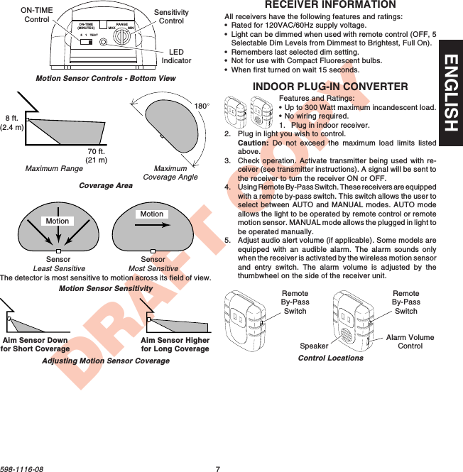 7598-1116-08ENGLISHDRAFT COPYRECEIVER INFORMATIONAll receivers have the following features and ratings:•Rated for 120VAC/60Hz supply voltage.•Light can be dimmed when used with remote control (OFF, 5Selectable Dim Levels from Dimmest to Brightest, Full On).•Remembers last selected dim setting.•Not for use with Compact Fluorescent bulbs.•When first turned on wait 15 seconds.INDOOR PLUG-IN CONVERTERFeatures and Ratings:•Up to 300 Watt maximum incandescent load.•No wiring required.1. Plug in indoor receiver.2. Plug in light you wish to control.Caution: Do not exceed the maximum load limits listedabove.3. Check operation. Activate transmitter being used with re-ceiver (see transmitter instructions). A signal will be sent tothe receiver to turn the receiver ON or OFF.4. Using Remote By-Pass Switch. These receivers are equippedwith a remote by-pass switch. This switch allows the user toselect between AUTO and MANUAL modes. AUTO modeallows the light to be operated by remote control or remotemotion sensor. MANUAL mode allows the plugged in light tobe operated manually.5. Adjust audio alert volume (if applicable). Some models areequipped with an audible alarm. The alarm sounds onlywhen the receiver is activated by the wireless motion sensorand entry switch. The alarm volume is adjusted by thethumbwheel on the side of the receiver unit.Control LocationsRemoteBy-PassSwitchRemoteBy-PassSwitchAlarm VolumeControlSpeakerMaximumCoverage AngleMaximum RangeCoverage AreaMotion Sensor SensitivityThe detector is most sensitive to motion across its field of view.Motion Sensor Controls - Bottom ViewMotionMost SensitiveLeast SensitiveMotionSensor Sensor51TESTON-TIME(MINUTES)RANGEMAX MINON-TIMEControlSensitivityControlLEDIndicator70 ft.(21 m)8 ft.(2.4 m)180°Aim Sensor Downfor Short Coverage Aim Sensor Higherfor Long CoverageAdjusting Motion Sensor Coverage