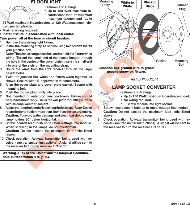 8598-1116-08DRAFT COPYJunction box ground wire to greenground screw on fixture.Wiring FloodlightWarning - Risk of fire. Do not aim the lamps at a combus-tible surface within 3 ft. (1 m).White toWhiteBlack toBlackGasketMountingStrapMountingBoltRubberPlugLAMP SOCKET CONVERTERFeatures and Ratings:•Up to 150 Watt maximum incandescent load.•No wiring required.1. Screw module into light socket.2. Screw incandescent bulb up to rated wattage into module.Caution: Do not exceed the maximum load limits listedabove.3. Check operation. Activate transmitter being used with re-ceiver (see transmitter instructions). A signal will be sent tothe receiver to turn the receiver ON or OFF.FLOODLIGHTFeatures and Ratings:•Up to 150 Watt maximum in-candescent load or 240 Wattmaximum halogen load  (up to75 Watt maximum incandescent, or 120 Watt maximum halo-gen, per lampholder).•Minimal wiring required.•Install fixture in accordance with local codes.Turn power off at the fuse or circuit breaker.1. Remove the existing light fixture.2. Install the mounting strap as shown using two screws that fityour junction box.Note: The plastic hanger can be used to hold the fixture whilewiring. Thread the small end of the plastic hanger throughthe hole in the center of the cover plate. Insert the small endinto one of the slots on the mounting strap.3. Route the wires from the light receiver through the largegasket holes.4. Twist the junction box wires and fixture wires together asshown. Secure with UL approved wire connectors.5. Align the cover plate and cover plate gasket. Secure withmounting bolt.6. Push the rubber plug firmly into place.7. Not intended for waterproof junction boxes. Fixture shouldbe surface mount only. Caulk the wall plate mounting surfacewith silicone weather sealant.8. Adjust the lamp holders by loosening the lock nuts. Note: Do notrotate the lamp holders more than 180° from the factory setting.Caution: To avoid water damage and electrical shock, keeplamp holders 30° below horizontal.9. Screw incandescent bulb up to rated wattage into module.When screwing in the lamps, do not overtighten.Caution: Do not exceed the maximum load limits listedabove.10. Check operation. Activate transmitter being used with re-ceiver (see transmitter instructions). A signal will be sent tothe receiver to turn the receiver ON or OFF.