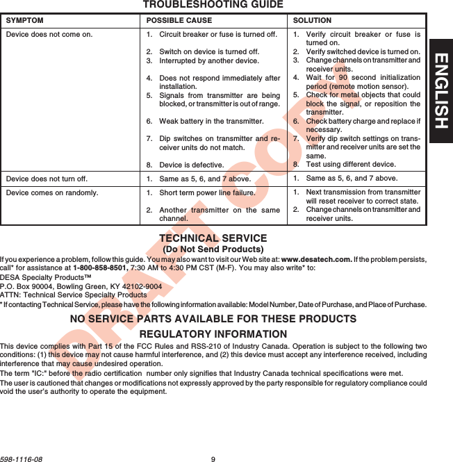 9598-1116-08ENGLISHDRAFT COPYTROUBLESHOOTING GUIDEPOSSIBLE CAUSE1. Circuit breaker or fuse is turned off.2. Switch on device is turned off.3. Interrupted by another device.4. Does not respond immediately afterinstallation.5. Signals from transmitter are beingblocked, or transmitter is out of range.6. Weak battery in the transmitter.7. Dip switches on transmitter and re-ceiver units do not match.8. Device is defective.1. Same as 5, 6, and 7 above.1. Short term power line failure.2. Another transmitter on the samechannel.SYMPTOMDevice does not come on.Device does not turn off.Device comes on randomly.SOLUTION1. Verify circuit breaker or fuse isturned on.2. Verify switched device is turned on.3. Change channels on transmitter andreceiver units.4. Wait for 90 second initializationperiod (remote motion sensor).5. Check for metal objects that couldblock the signal, or reposition thetransmitter.6. Check battery charge and replace ifnecessary.7. Verify dip switch settings on trans-mitter and receiver units are set thesame.8. Test using different device.1. Same as 5, 6, and 7 above.1. Next transmission from transmitterwill reset receiver to correct state.2. Change channels on transmitter andreceiver units.REGULATORY INFORMATIONThis device complies with Part 15 of the FCC Rules and RSS-210 of Industry Canada. Operation is subject to the following twoconditions: (1) this device may not cause harmful interference, and (2) this device must accept any interference received, includinginterference that may cause undesired operation.The term &quot;IC:&quot; before the radio certification  number only signifies that Industry Canada technical specifications were met.The user is cautioned that changes or modifications not expressly approved by the party responsible for regulatory compliance couldvoid the user’s authority to operate the equipment.NO SERVICE PARTS AVAILABLE FOR THESE PRODUCTSTECHNICAL SERVICE(Do Not Send Products)If you experience a problem, follow this guide. You may also want to visit our Web site at: www.desatech.com. If the problem persists,call* for assistance at 1-800-858-8501, 7:30 AM to 4:30 PM CST (M-F). You may also write* to:DESA Specialty Products™P.O. Box 90004, Bowling Green, KY 42102-9004ATTN: Technical Service Specialty Products* If contacting Technical Service, please have the following information available: Model Number, Date of Purchase, and Place of Purchase.