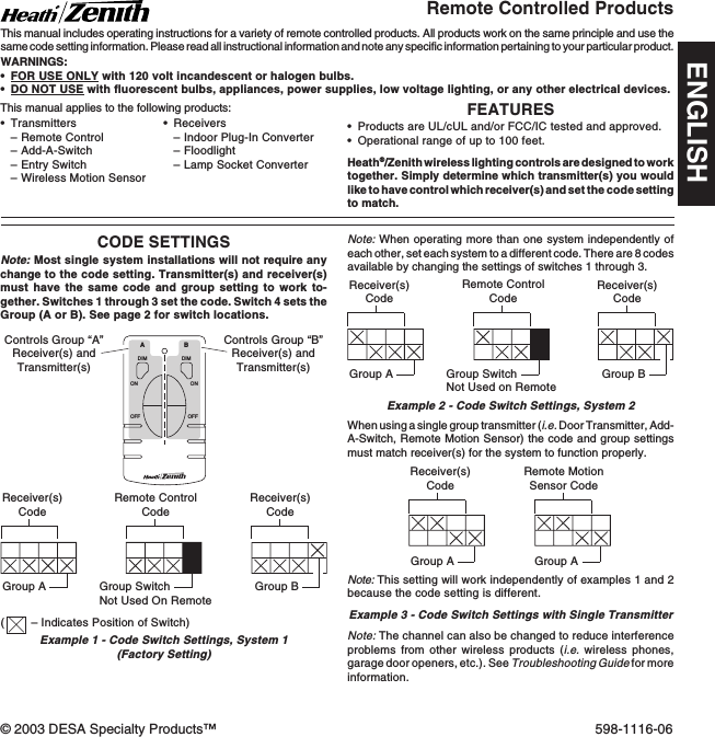 FEATURES•Products are UL/cUL and/or FCC/IC tested and approved.•Operational range of up to 100 feet.Heath®/Zenith wireless lighting controls are designed to worktogether. Simply determine which transmitter(s) you wouldlike to have control which receiver(s) and set the code settingto match.•Transmitters–Remote Control–Add-A-Switch–Entry Switch–Wireless Motion SensorRemote Controlled ProductsThis manual includes operating instructions for a variety of remote controlled products. All products work on the same principle and use thesame code setting information. Please read all instructional information and note any specific information pertaining to your particular product.WARNINGS:•FOR USE ONLY with 120 volt incandescent or halogen bulbs.•DO NOT USE with fluorescent bulbs, appliances, power supplies, low voltage lighting, or any other electrical devices.CODE SETTINGSNote: Most single system installations will not require anychange to the code setting. Transmitter(s) and receiver(s)must have the same code and group setting to work to-gether. Switches 1 through 3 set the code. Switch 4 sets theGroup (A or B). See page 2 for switch locations.DIMABONOFFONOFFDIMReceiver(s)CodeReceiver(s)CodeGroup AGroup BRemote MotionSensor CodeGroup AExample 1 - Code Switch Settings, System 1(Factory Setting)Controls Group “A”Receiver(s) andTransmitter(s)Controls Group “B”Receiver(s) andTransmitter(s)Note: When operating more than one system independently ofeach other, set each system to a different code. There are 8 codesavailable by changing the settings of switches 1 through 3.Example 2 - Code Switch Settings, System 2Receiver(s)CodeReceiver(s)CodeGroup A Group BRemote ControlCodeWhen using a single group transmitter (i.e. Door Transmitter, Add-A-Switch, Remote Motion Sensor) the code and group settingsmust match receiver(s) for the system to function properly.•Receivers–Indoor Plug-In Converter–Floodlight–Lamp Socket ConverterThis manual applies to the following products:Group SwitchNot Used on RemoteNote: The channel can also be changed to reduce interferenceproblems from other wireless products (i.e. wireless phones,garage door openers, etc.). See Troubleshooting Guide for moreinformation.Receiver(s)CodeGroup ARemote ControlCodeGroup SwitchNot Used On RemoteExample 3 - Code Switch Settings with Single TransmitterNote: This setting will work independently of examples 1 and 2because the code setting is different.(– Indicates Position of Switch)© 2003 DESA Specialty Products™ 598-1116-06ENGLISH