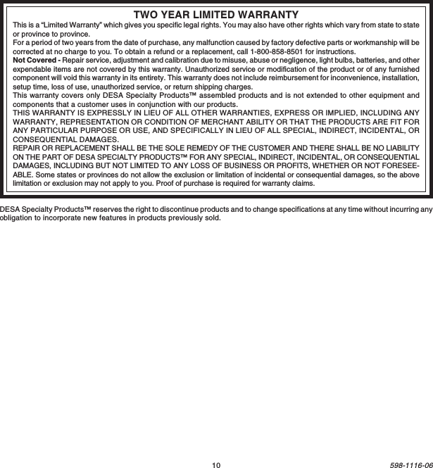 10598-1116-06TWO YEAR LIMITED WARRANTYThis is a “Limited Warranty” which gives you specific legal rights. You may also have other rights which vary from state to stateor province to province.For a period of two years from the date of purchase, any malfunction caused by factory defective parts or workmanship will becorrected at no charge to you. To obtain a refund or a replacement, call 1-800-858-8501 for instructions.Not Covered - Repair service, adjustment and calibration due to misuse, abuse or negligence, light bulbs, batteries, and otherexpendable items are not covered by this warranty. Unauthorized service or modification of the product or of any furnishedcomponent will void this warranty in its entirety. This warranty does not include reimbursement for inconvenience, installation,setup time, loss of use, unauthorized service, or return shipping charges.This warranty covers only DESA Specialty Products™ assembled products and is not extended to other equipment andcomponents that a customer uses in conjunction with our products.THIS WARRANTY IS EXPRESSLY IN LIEU OF ALL OTHER WARRANTIES, EXPRESS OR IMPLIED, INCLUDING ANYWARRANTY, REPRESENTATION OR CONDITION OF MERCHANT ABILITY OR THAT THE PRODUCTS ARE FIT FORANY PARTICULAR PURPOSE OR USE, AND SPECIFICALLY IN LIEU OF ALL SPECIAL, INDIRECT, INCIDENTAL, ORCONSEQUENTIAL DAMAGES.REPAIR OR REPLACEMENT SHALL BE THE SOLE REMEDY OF THE CUSTOMER AND THERE SHALL BE NO LIABILITYON THE PART OF DESA SPECIALTY PRODUCTS™ FOR ANY SPECIAL, INDIRECT, INCIDENTAL, OR CONSEQUENTIALDAMAGES, INCLUDING BUT NOT LIMITED TO ANY LOSS OF BUSINESS OR PROFITS, WHETHER OR NOT FORESEE-ABLE. Some states or provinces do not allow the exclusion or limitation of incidental or consequential damages, so the abovelimitation or exclusion may not apply to you. Proof of purchase is required for warranty claims.DESA Specialty Products™ reserves the right to discontinue products and to change specifications at any time without incurring anyobligation to incorporate new features in products previously sold.