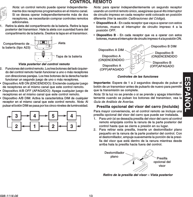 ESPAÑOL13598-1116-06Dispositivo A DIMDispositivo A(ON)ENCENDIDODispositivo A(OFF)APAGADODispositivo B DIMDispositivo B(ON)ENCENDIDODispositivo B(OFF)APAGADONota: un control remoto puede operar independiente-mente dos receptores programados en el mismo canal.Si se desea operar independientemente más de dosreceptores, se necesitarán comprar controles remotosadicionales.1. Retire la aleta del compartimento de la batería. Retire la tapaposterior del transmisor. Hale la aleta con suavidad fuera delcompartimento de la batería. Deslice la tapa en el transmisor.CONTROL REMOTO2. Funciones del control remoto. Los tres botones del lado izquier-do del control remoto harán funcionar a uno o más receptorescon direcciones parejas. Los tres botones de la derecha haránfuncionar un segundo juego de uno o más receptores.•Dispositivo A/B ON (ENCENDIDO): Enciende cualquier juegode receptores en el mismo canal que este control remoto.•Dispositivo A/B OFF (APAGADO): Apaga cualquier juego dereceptores en el mismo canal que este control remoto.•Dispositivo A/B DIM: Activa la característica DIM de cualquierreceptor en el mismo canal que este control remoto. Nota: Alpulsar el botón DIM se pasa por los cinco niveles de luminosidad.Importante: Espere de 1 a 2 segundos después de pulsar elbotón de un transmisor antes de pulsarlo de nuevo para permitirque la transmisión se complete.Nota: Si la luz no se prende o si se prende y apaga intermiten-temente cuando se pulsan los botones del transmisor, vea laGuía de Análisis de Averías.Presilla opcional del visor del carro (incluida)Para mayor conveniencia, en el control remoto se incluye unapresilla opcional del visor del carro que puede ser instalada.1. Para unir (si se desea)la presilla del visor del carro al controlremoto empújela contra la ranura de la parte posterior delcontrol hasta que se cierre a presión en su lugar.2. Para retirar esta presilla, inserte un destornillador planopequeño en la ranura de la parte posterior del control. Conel destornillador, empuje suavemente la porción de la presi-lla del visor que está dentro de la ranura mientras desdearriba hala la presilla hacia fuera del control.Vista posterior del control remotoON1 2 3 4Compartimento dela batería (tipo A23)Tapa de la bateríaAletaNota: para operar independientemente un segundo receptorusando un control remoto único, asegúrese que el 4to interruptorde circuito impreso en cada receptor esté colocado en posicióndiferente (Ver la sección Calibraciones del Código).•Dispositivo A - En cada receptor que vaya a operar con estosbotones, mueva el interruptor de circuito impreso 4 a laposición OFF.•Dispositivo B - En cada receptor que va a operar con estosbotones, mueva el interruptor de circuito impreso 4 a la posición ON.45431232Retiro de la presilla del visor – Vista posteriorDestornilladorplano Presillaopcional delvisorControles de las funciones
