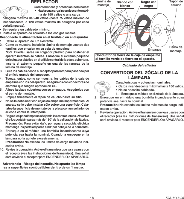 18598-1116-06CONVERTIDOR DEL ZÓCALO DE LALÁMPARACaracterísticas y potencias nominales:•Carga incandescente máxima hasta 150 vatios.•No se necesita cableado.1. Enrosque el módulo en el zócalo de la lámpara.2. Enrosque en el módulo una bombilla incandescente cuyapotencia sea hasta la nominal.Precaución: No exceda los límites máximos de carga indi-cados arriba.3. Revise la operación. Active el transmisor que va a usarse conel receptor (vea las instrucciones del transmisor). Una señalserá enviada al receptor para ENCENDERLO o APAGARLO.Cableado del reflectorConductor de tierra de la caja de empalmeal tornillo verde de tierra en el aparato.Blanco conblancoNegro connegroEmpaqueLámina demontajePerno demontajeTapón decauchoREFLECTORCaracterísticas y potencias nominales:•Hasta una carga incandescente máxi-ma de 150 vatios o una cargahalógena máxima de 240 vatios (hasta 75 vatios máximo deincandescente, o 120 vatios máximo de halógena por cadaportalámparas).•Se requiere un cableado mínimo.•Instale el aparato de acuerdo a los códigos locales.Desconecte la alimentación en el fusible o en el disyuntor.1. Retire el aparato de luz existente.2. Como se muestra, instale la lámina de montaje usando dostornillos que encajen en su caja de empalme.Nota: Puede usarse un colgador plástico para sostener elaparato mientras se cablea. Enrosque el extremo pequeñodel colgador plástico en el orificio central de la placa cubertora.Inserte el extremo pequeño en una de las ranuras de lalámina de montaje.3. Guíe los cables desde el receptor para lámpara pasando porel orificio grande del empaque.4. Tuerza juntos, como se muestra, los cables de la caja deempalme con los del aparato. Asegúrelos con conectores dealambre que tengan aprobación UL.5. Alinee la placa cubertora con su empaque. Asegúrelos conel perno de montaje.6. Empuje firmemente el tapón de caucho hasta su sitio.7. No se lo debe usar con cajas de empalme impermeables. Alaparato se lo debe instalar sólo sobre una superficie. Cala-fatee la superficie de montaje de la placa con un sellador desilicona contra la intemperie.8. Regule los portalámparas aflojando las contratuercas. Nota: Nogire los portalámparas más de 180° de la calibración de fábrica.Precaución: Para evitar daño por agua y sacudida eléctricamantenga los portalámparas a 30° por debajo de la horizontal.9. Enrosque en el módulo una bombilla incandescente cuyapotencia sea hasta la nominal. Cuando la enrosque en lalámpara no la apriete excesivamente.Precaución: No exceda los límites de carga máximos indi-cados arriba.10. Revise la operación. Active el transmisor que va a usarse conel receptor (vea las instrucciones del transmisor). Una señalserá enviada al receptor para ENCENDERLO o APAGARLO.Advertencia - Riesgo de incendio. No apunte las lámpa-ras a superficies combustibles dentro de un 1 metro.