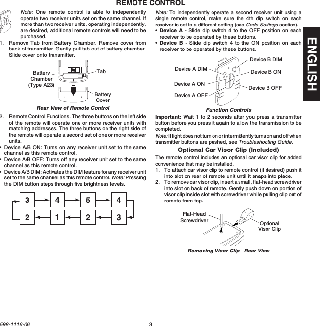 3598-1116-06ENGLISHNote: One remote control is able to independentlyoperate two receiver units set on the same channel. Ifmore than two receiver units, operating independently,are desired, additional remote controls will need to bepurchased.1. Remove Tab from Battery Chamber. Remove cover fromback of transmitter. Gently pull tab out of battery chamber.Slide cover onto transmitter.REMOTE CONTROL2. Remote Control Functions. The three buttons on the left sideof the remote will operate one or more receiver units withmatching addresses. The three buttons on the right side ofthe remote will operate a second set of one or more receiverunits.•Device A/B ON: Turns on any receiver unit set to the samechannel as this remote control.•Device A/B OFF: Turns off any receiver unit set to the samechannel as this remote control.•Device A/B DIM: Activates the DIM feature for any receiver unitset to the same channel as this remote control. Note: Pressingthe DIM button steps through five brightness levels.Note: To independently operate a second receiver unit using asingle remote control, make sure the 4th dip switch on eachreceiver is set to a different setting (see Code Settings section).•Device A - Slide dip switch 4 to the OFF position on eachreceiver to be operated by these buttons.•Device B - Slide dip switch 4 to the ON position on eachreceiver to be operated by these buttons.Rear View of Remote Control Function ControlsON1 2 3 4BatteryChamber(Type A23)BatteryCoverTab Device A DIMDevice A ONDevice A OFFDevice B DIMDevice B ONDevice B OFF45431232Important: Wait 1 to 2 seconds after you press a transmitterbutton before you press it again to allow the transmission to becompleted.Note: If light does not turn on or intermittently turns on and off whentransmitter buttons are pushed, see Troubleshooting Guide.Optional Car Visor Clip (Included)The remote control includes an optional car visor clip for addedconvenience that may be installed.1. To attach car visor clip to remote control (if desired) push itinto slot on rear of remote unit until it snaps into place.2. To remove car visor clip, insert a small, flat-head screwdriverinto slot on back of remote. Gently push down on portion ofvisor clip inside slot with screwdriver while pulling clip out ofremote from top.Removing Visor Clip - Rear ViewFlat-HeadScrewdriver OptionalVisor Clip