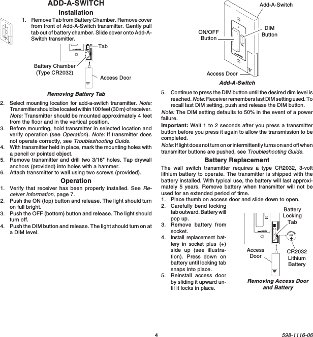 4598-1116-06ADD-A-SWITCHInstallation1. Remove Tab from Battery Chamber. Remove coverfrom front of Add-A-Switch transmitter. Gently pulltab out of battery chamber. Slide cover onto Add-A-Switch transmitter.DIMAdd-A-SwitchAdd-A-SwitchON/OFFButtonDIMButtonAccess DoorDIMRemoving Battery Tab1  2  ON20323VLithiumBatteryBattery Chamber(Type CR2032) Access DoorTab1  2  3  4ONDIM20323VLithiumBatteryCR2032LithiumBatteryBatteryLockingTabAccessDoorRemoving Access Doorand Battery5. Continue to press the DIM button until the desired dim level isreached. Note: Receiver remembers last DIM setting used. Torecall last DIM setting, push and release the DIM button.Note: The DIM setting defaults to 50% in the event of a powerfailure.Important: Wait 1 to 2 seconds after you press a transmitterbutton before you press it again to allow the transmission to becompleted.Note: If light does not turn on or intermittently turns on and off whentransmitter buttons are pushed, see Troubleshooting Guide.Battery ReplacementThe wall switch transmitter requires a type CR2032, 3-voltlithium battery to operate. The transmitter is shipped with thebattery installed. With typical use, the battery will last approxi-mately 5 years. Remove battery when transmitter will not beused for an extended period of time.1. Place thumb on access door and slide down to open.2. Carefully bend lockingtab outward. Battery willpop up.3. Remove battery fromsocket.4. Install replacement bat-tery in socket plus (+)side up (see illustra-tion). Press  down onbattery until locking tabsnaps into place.5. Reinstall access doorby sliding it upward un-til it locks in place.2. Select mounting location for add-a-switch transmitter. Note:Transmitter should be located within 100 feet (30 m) of receiver.Note: Transmitter should be mounted approximately 4 feetfrom the floor and in the vertical position.3. Before mounting, hold transmitter in selected location andverify operation (see Operation). Note: If transmitter doesnot operate correctly, see Troubleshooting Guide.4. With transmitter held in place, mark the mounting holes witha pencil or pointed object.5. Remove transmitter and drill two 3/16&quot; holes. Tap drywallanchors (provided) into holes with a hammer.6. Attach transmitter to wall using two screws (provided).Operation1. Verify that receiver has been properly installed. See Re-ceiver Information, page 7.2. Push the ON (top) button and release. The light should turnon full bright.3. Push the OFF (bottom) button and release. The light shouldturn off.4. Push the DIM button and release. The light should turn on ata DIM level.