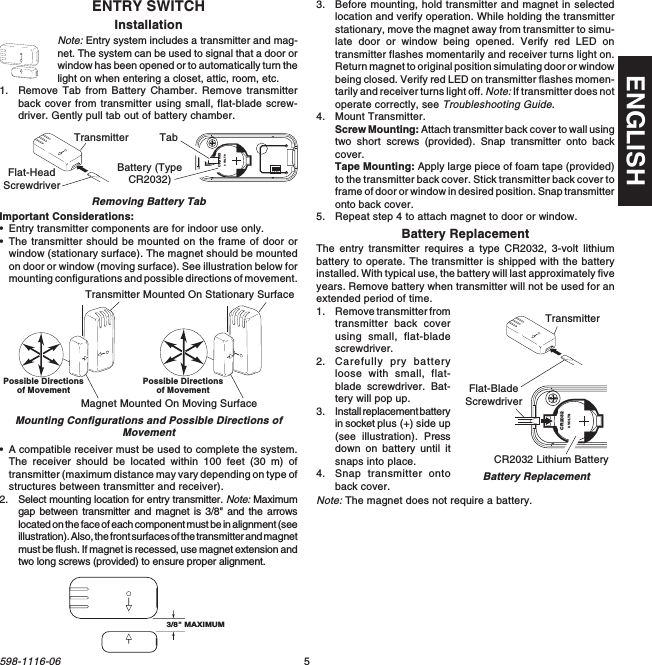 5598-1116-06ENGLISHENTRY SWITCHInstallationNote: Entry system includes a transmitter and mag-net. The system can be used to signal that a door orwindow has been opened or to automatically turn thelight on when entering a closet, attic, room, etc.1. Remove Tab from Battery Chamber. Remove transmitterback cover from transmitter using small, flat-blade screw-driver. Gently pull tab out of battery chamber.Removing Battery TabImportant Considerations:•Entry transmitter components are for indoor use only.•The transmitter should be mounted on the frame of door orwindow (stationary surface). The magnet should be mountedon door or window (moving surface). See illustration below formounting configurations and possible directions of movement.1  2  3  4ONCR20323 VOLTSBattery (TypeCR2032)Transmitter TabFlat-HeadScrewdriver•A compatible receiver must be used to complete the system.The receiver should be located within 100 feet (30 m) oftransmitter (maximum distance may vary depending on type ofstructures between transmitter and receiver).2. Select mounting location for entry transmitter. Note: Maximumgap between transmitter and magnet is 3/8&quot; and the arrowslocated on the face of each component must be in alignment (seeillustration). Also, the front surfaces of the transmitter and magnetmust be flush. If magnet is recessed, use magnet extension andtwo long screws (provided) to ensure proper alignment.Transmitter Mounted On Stationary SurfaceMagnet Mounted On Moving SurfaceMounting Configurations and Possible Directions ofMovement3/8&quot; MAXIMUM3. Before mounting, hold transmitter and magnet in selectedlocation and verify operation. While holding the transmitterstationary, move the magnet away from transmitter to simu-late door or window being opened. Verify red LED ontransmitter flashes momentarily and receiver turns light on.Return magnet to original position simulating door or windowbeing closed. Verify red LED on transmitter flashes momen-tarily and receiver turns light off. Note: If transmitter does notoperate correctly, see Troubleshooting Guide.4. Mount Transmitter.Screw Mounting: Attach transmitter back cover to wall usingtwo  short  screws (provided). Snap transmitter onto backcover.Tape Mounting: Apply large piece of foam tape (provided)to the transmitter back cover. Stick transmitter back cover toframe of door or window in desired position. Snap transmitteronto back cover.5. Repeat step 4 to attach magnet to door or window.Battery ReplacementThe entry transmitter requires a type CR2032, 3-volt lithiumbattery to operate. The transmitter is shipped with the batteryinstalled. With typical use, the battery will last approximately fiveyears. Remove battery when transmitter will not be used for anextended period of time.1. Remove transmitter fromtransmitter back coverusing small, flat-bladescrewdriver.2. Carefully pry batteryloose with small, flat-blade screwdriver. Bat-tery will pop up.3. Install replacement batteryin socket plus (+) side up(see illustration). Pressdown on battery until itsnaps into place.4. Snap transmitter ontoback cover.Note: The magnet does not require a battery.CR20323 VOLTSCR2032 Lithium BatteryFlat-BladeScrewdriverBattery ReplacementTransmitterPossible Directionsof Movement Possible Directionsof Movement