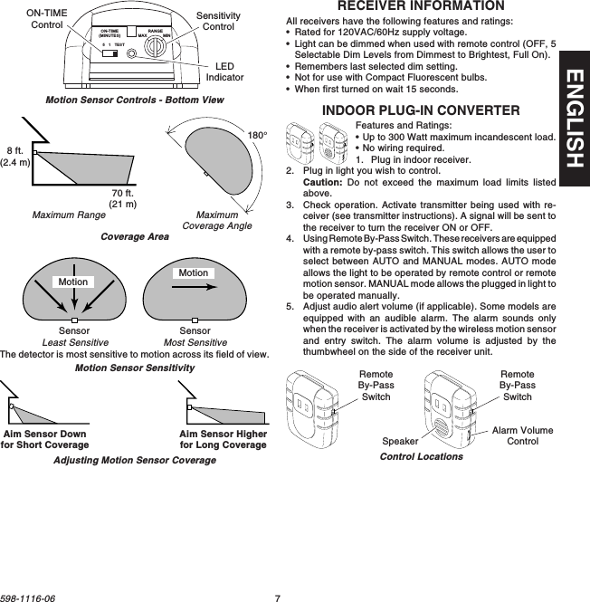 7598-1116-06ENGLISHRECEIVER INFORMATIONAll receivers have the following features and ratings:•Rated for 120VAC/60Hz supply voltage.•Light can be dimmed when used with remote control (OFF, 5Selectable Dim Levels from Dimmest to Brightest, Full On).•Remembers last selected dim setting.•Not for use with Compact Fluorescent bulbs.•When first turned on wait 15 seconds.INDOOR PLUG-IN CONVERTERFeatures and Ratings:•Up to 300 Watt maximum incandescent load.•No wiring required.1. Plug in indoor receiver.2. Plug in light you wish to control.Caution: Do not exceed the maximum load limits listedabove.3. Check operation. Activate transmitter being used with re-ceiver (see transmitter instructions). A signal will be sent tothe receiver to turn the receiver ON or OFF.4. Using Remote By-Pass Switch. These receivers are equippedwith a remote by-pass switch. This switch allows the user toselect between AUTO and MANUAL modes. AUTO modeallows the light to be operated by remote control or remotemotion sensor. MANUAL mode allows the plugged in light tobe operated manually.5. Adjust audio alert volume (if applicable). Some models areequipped with an audible alarm. The alarm sounds onlywhen the receiver is activated by the wireless motion sensorand entry switch. The alarm volume is adjusted by thethumbwheel on the side of the receiver unit.Control LocationsRemoteBy-PassSwitchRemoteBy-PassSwitchAlarm VolumeControlSpeakerMaximumCoverage AngleMaximum RangeCoverage AreaMotion Sensor SensitivityThe detector is most sensitive to motion across its field of view.Motion Sensor Controls - Bottom ViewMotionMost SensitiveLeast SensitiveMotionSensor Sensor51TESTON-TIME(MINUTES)RANGEMAX MINON-TIMEControl SensitivityControlLEDIndicator70 ft.(21 m)8 ft.(2.4 m)180°Aim Sensor Downfor Short Coverage Aim Sensor Higherfor Long CoverageAdjusting Motion Sensor Coverage