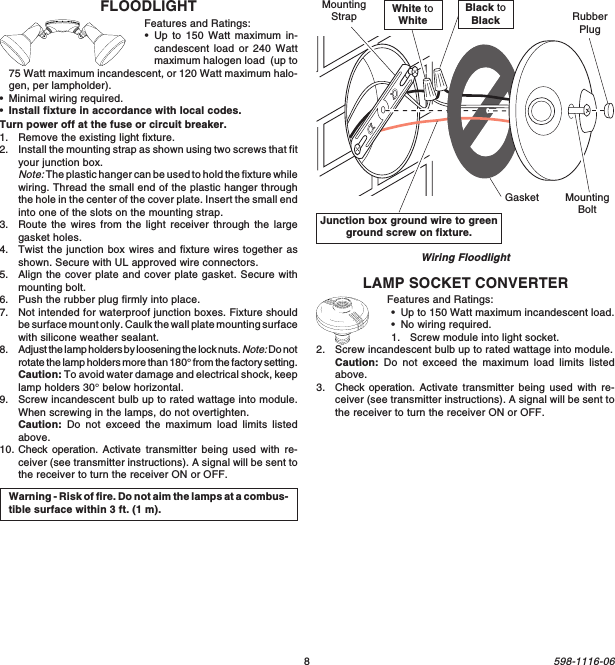 8598-1116-06Junction box ground wire to greenground screw on fixture.Wiring FloodlightWarning - Risk of fire. Do not aim the lamps at a combus-tible surface within 3 ft. (1 m).White toWhiteBlack toBlackGasketMountingStrapMountingBoltRubberPlugLAMP SOCKET CONVERTERFeatures and Ratings:•Up to 150 Watt maximum incandescent load.•No wiring required.1. Screw module into light socket.2. Screw incandescent bulb up to rated wattage into module.Caution: Do not exceed the maximum load limits listedabove.3. Check operation. Activate transmitter being used with re-ceiver (see transmitter instructions). A signal will be sent tothe receiver to turn the receiver ON or OFF.FLOODLIGHTFeatures and Ratings:•Up to 150 Watt maximum in-candescent load or 240 Wattmaximum halogen load  (up to75 Watt maximum incandescent, or 120 Watt maximum halo-gen, per lampholder).•Minimal wiring required.•Install fixture in accordance with local codes.Turn power off at the fuse or circuit breaker.1. Remove the existing light fixture.2. Install the mounting strap as shown using two screws that fityour junction box.Note: The plastic hanger can be used to hold the fixture whilewiring. Thread the small end of the plastic hanger throughthe hole in the center of the cover plate. Insert the small endinto one of the slots on the mounting strap.3. Route the wires from the light receiver through the largegasket holes.4. Twist the junction box wires and fixture wires together asshown. Secure with UL approved wire connectors.5. Align the cover plate and cover plate gasket. Secure withmounting bolt.6. Push the rubber plug firmly into place.7. Not intended for waterproof junction boxes. Fixture shouldbe surface mount only. Caulk the wall plate mounting surfacewith silicone weather sealant.8. Adjust the lamp holders by loosening the lock nuts. Note: Do notrotate the lamp holders more than 180° from the factory setting.Caution: To avoid water damage and electrical shock, keeplamp holders 30° below horizontal.9. Screw incandescent bulb up to rated wattage into module.When screwing in the lamps, do not overtighten.Caution: Do not exceed the maximum load limits listedabove.10. Check operation. Activate transmitter being used with re-ceiver (see transmitter instructions). A signal will be sent tothe receiver to turn the receiver ON or OFF.