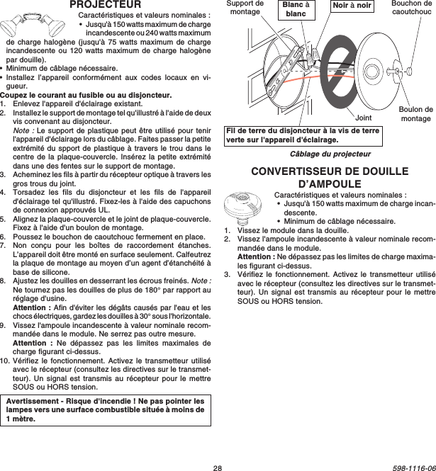 28598-1116-06CONVERTISSEUR DE DOUILLED’AMPOULECaractéristiques et valeurs nominales :•Jusqu&apos;à 150 watts maximum de charge incan-descente.•Minimum de câblage nécessaire.1. Vissez le module dans la douille.2. Vissez l&apos;ampoule incandescente à valeur nominale recom-mandée dans le module.Attention : Ne dépassez pas les limites de charge maxima-les figurant ci-dessus.3. Vérifiez le fonctionnement. Activez le transmetteur utiliséavec le récepteur (consultez les directives sur le transmet-teur). Un signal est transmis au récepteur pour le mettreSOUS ou HORS tension.Câblage du projecteurFil de terre du disjoncteur à la vis de terreverte sur l&apos;appareil d&apos;éclairage.Blanc àblanc Noir à noirJointSupport demontageBoulon demontageBouchon decaoutchoucAvertissement - Risque d&apos;incendie ! Ne pas pointer leslampes vers une surface combustible située à moins de1 mètre.PROJECTEURCaractéristiques et valeurs nominales :•Jusqu&apos;à 150 watts maximum de chargeincandescente ou 240 watts maximumde charge halogène (jusqu&apos;à 75 watts maximum de chargeincandescente ou 120 watts maximum de charge halogènepar douille).•Minimum de câblage nécessaire.•Installez l’appareil conformément aux codes locaux en vi-gueur.Coupez le courant au fusible ou au disjoncteur.1. Enlevez l&apos;appareil d&apos;éclairage existant.2. Installez le support de montage tel qu&apos;illustré à l&apos;aide de deuxvis convenant au disjoncteur.Note : Le support de plastique peut être utilisé pour tenirl&apos;appareil d&apos;éclairage lors du câblage. Faites passer la petiteextrémité du spport de plastique à travers le trou dans lecentre de la plaque-couvercle. Insérez la petite extrémitédans une des fentes sur le support de montage.3. Acheminez les fils à partir du récepteur optique à travers lesgros trous du joint.4. Torsadez les fils du disjoncteur et les fils de l&apos;appareild&apos;éclairage tel qu&apos;illustré. Fixez-les à l&apos;aide des capuchonsde connexion approuvés UL.5. Alignez la plaque-couvercle et le joint de plaque-couvercle.Fixez à l&apos;aide d&apos;un boulon de montage.6. Poussez le bouchon de caoutchouc fermement en place.7. Non conçu pour les boîtes de raccordement étanches.L’appareil doit être monté en surface seulement. Calfeutrezla plaque de montage au moyen d’un agent d’étanchéité àbase de silicone.8. Ajustez les douilles en desserrant les écrous freinés. Note :Ne tournez pas les douilles de plus de 180° par rapport auréglage d&apos;usine.Attention : Afin d&apos;éviter les dégâts causés par l&apos;eau et leschocs électriques, gardez les douilles à 30° sous l&apos;horizontale.9. Vissez l&apos;ampoule incandescente à valeur nominale recom-mandée dans le module. Ne serrez pas outre mesure.Attention : Ne dépassez pas les limites maximales decharge figurant ci-dessus.10. Vérifiez le fonctionnement. Activez le transmetteur utiliséavec le récepteur (consultez les directives sur le transmet-teur). Un signal est transmis au récepteur pour le mettreSOUS ou HORS tension.