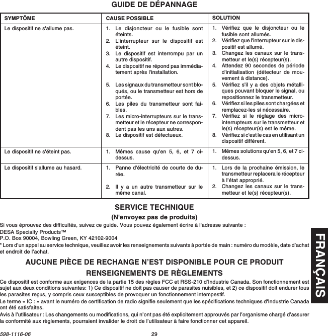 FRANÇAIS29598-1116-06GUIDE DE DÉPANNAGECAUSE POSSIBLE1. Le disjoncteur ou le fusible sontéteints.2. L&apos;interrupteur sur le dispositif estéteint.3. Le dispositif est interrompu par unautre dispositif.4. Le dispositif ne répond pas immédia-tement après l&apos;installation.5. Les signaux du transmetteur sont blo-qués, ou le transmetteur est hors deportée.6. Les piles du transmetteur sont fai-bles.7. Les micro-interrupteurs sur le trans-metteur et le récepteur ne correspon-dent pas les uns aux autres.8. Le dispositif est défectueux.1. Mêmes cause qu&apos;en 5, 6, et 7 ci-dessus.1. Panne d&apos;électricité de courte de du-rée.2. Il y a un autre transmetteur sur lemême canal.SYMPTÔMELe dispositif ne s&apos;allume pas.Le dispositif ne s&apos;éteint pas.Le dispositif s&apos;allume au hasard.SOLUTION1. Vérifiez que le disjoncteur ou lefusible sont allumés.2. Vérifiez que l&apos;interrupteur sur le dis-positif est allumé.3. Changez les canaux sur le trans-metteur et le(s) récepteur(s).4. Attendez 90 secondes de périoded&apos;initialisation (détecteur de mou-vement à distance).5. Vérifiez s&apos;il y a des objets métalli-ques pouvant bloquer le signal, ourepositionnez le transmetteur.6. Vérifiez si les piles sont chargées etremplacez-les si nécessaire.7. Vérifiez si le réglage des micro-interrupteurs sur le transmetteur etle(s) récepteur(s) est le même.8. Vérifiez si c&apos;est le cas en utilisant undispositif différent.1. Mêmes solutions qu&apos;en 5, 6, et 7 ci-dessus.1. Lors de la prochaine émission, letransmetteur replacera le récepteurà l’état approprié.2. Changez les canaux sur le trans-metteur et le(s) récepteur(s).RENSEIGNEMENTS DE RÈGLEMENTSCe dispositif est conforme aux exigences de la partie 15 des règles FCC et RSS-210 d’Industrie Canada. Son fonctionnement estsujet aux deux conditions suivantes: 1) Ce dispositif ne doit pas causer de parasites nuisibles, et 2) ce dispositif doit endurer tousles parasites reçus, y compris ceux susceptibles de provoquer un fonctionnement intempestif.Le terme « IC : » avant le numéro de certification de radio signifie seulement que les spécifications techniques d&apos;Industrie Canadaont été satisfaites.Avis à l’utilisateur : Les changements ou modifications, qui n’ont pas été explicitement approuvés par l’organisme chargé d’assurerla conformité aux règlements, pourraient invalider le droit de l’utilisateur à faire fonctionner cet appareil.AUCUNE PIÈCE DE RECHANGE N’EST DISPONIBLE POUR CE PRODUITSERVICE TECHNIQUE(N&apos;envoyez pas de produits)Si vous éprouvez des difficultés, suivez ce guide. Vous pouvez également écrire à l&apos;adresse suivante :DESA Specialty Products™P.O. Box 90004, Bowling Green, KY 42102-9004* Lors d’un appel au service technique, veuillez avoir les renseignements suivants à portée de main : numéro du modèle, date d’achatet endroit de l’achat.