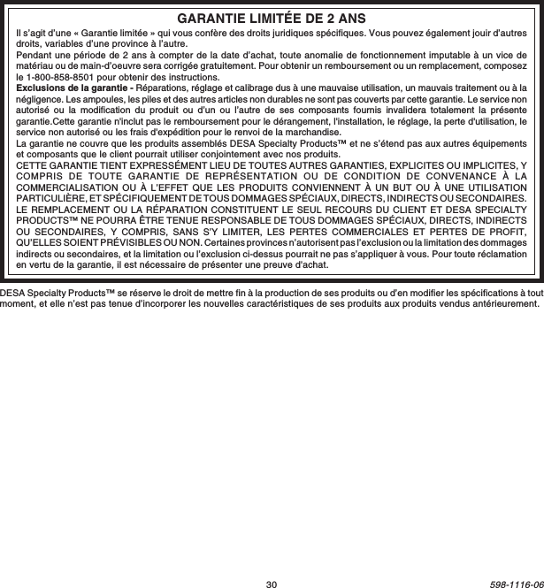 30598-1116-06DESA Specialty Products™ se réserve le droit de mettre fin à la production de ses produits ou d’en modifier les spécifications à toutmoment, et elle n’est pas tenue d’incorporer les nouvelles caractéristiques de ses produits aux produits vendus antérieurement.GARANTIE LIMITÉE DE 2 ANSIl s’agit d’une « Garantie limitée » qui vous confère des droits juridiques spécifiques. Vous pouvez également jouir d’autresdroits, variables d’une province à l’autre.Pendant une période de 2 ans à compter de la date d’achat, toute anomalie de fonctionnement imputable à un vice dematériau ou de main-d’oeuvre sera corrigée gratuitement. Pour obtenir un remboursement ou un remplacement, composezle 1-800-858-8501 pour obtenir des instructions.Exclusions de la garantie - Réparations, réglage et calibrage dus à une mauvaise utilisation, un mauvais traitement ou à lanégligence. Les ampoules, les piles et des autres articles non durables ne sont pas couverts par cette garantie. Le service nonautorisé ou la modification du produit ou d’un ou l’autre de ses composants fournis invalidera totalement la présentegarantie.Cette garantie n&apos;inclut pas le remboursement pour le dérangement, l&apos;installation, le réglage, la perte d&apos;utilisation, leservice non autorisé ou les frais d&apos;expédition pour le renvoi de la marchandise.La garantie ne couvre que les produits assemblés DESA Specialty Products™ et ne s’étend pas aux autres équipementset composants que le client pourrait utiliser conjointement avec nos produits.CETTE GARANTIE TIENT EXPRESSÉMENT LIEU DE TOUTES AUTRES GARANTIES, EXPLICITES OU IMPLICITES, YCOMPRIS DE TOUTE GARANTIE DE REPRÉSENTATION OU DE CONDITION DE CONVENANCE À LACOMMERCIALISATION OU À L’EFFET QUE LES PRODUITS CONVIENNENT À UN BUT OU À UNE UTILISATIONPARTICULIÈRE, ET SPÉCIFIQUEMENT DE TOUS DOMMAGES SPÉCIAUX, DIRECTS, INDIRECTS OU SECONDAIRES.LE REMPLACEMENT OU LA RÉPARATION CONSTITUENT LE SEUL RECOURS DU CLIENT ET DESA SPECIALTYPRODUCTS™ NE POURRA ÊTRE TENUE RESPONSABLE DE TOUS DOMMAGES SPÉCIAUX, DIRECTS, INDIRECTSOU SECONDAIRES, Y COMPRIS, SANS S’Y LIMITER, LES PERTES COMMERCIALES ET PERTES DE PROFIT,QU’ELLES SOIENT PRÉVISIBLES OU NON. Certaines provinces n’autorisent pas l’exclusion ou la limitation des dommagesindirects ou secondaires, et la limitation ou l’exclusion ci-dessus pourrait ne pas s’appliquer à vous. Pour toute réclamationen vertu de la garantie, il est nécessaire de présenter une preuve d&apos;achat.