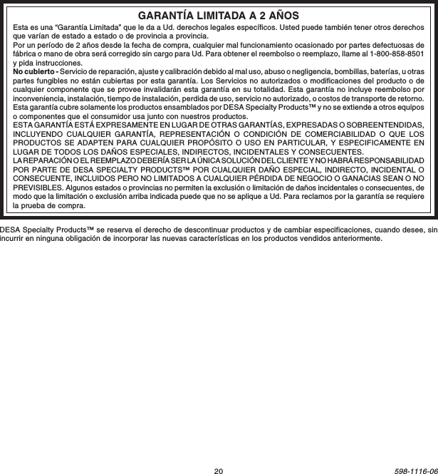 20598-1116-06GARANTÍA LIMITADA A 2 AÑOSEsta es una “Garantía Limitada” que le da a Ud. derechos legales específicos. Usted puede también tener otros derechosque varían de estado a estado o de provincia a provincia.Por un período de 2 años desde la fecha de compra, cualquier mal funcionamiento ocasionado por partes defectuosas defábrica o mano de obra será corregido sin cargo para Ud. Para obtener el reembolso o reemplazo, llame al 1-800-858-8501y pida instrucciones.No cubierto - Servicio de reparación, ajuste y calibración debido al mal uso, abuso o negligencia, bombillas, baterías, u otraspartes fungibles no están cubiertas por esta garantía. Los Servicios no autorizados o modificaciones del producto o decualquier componente que se provee invalidarán esta garantía en su totalidad. Esta garantía no incluye reembolso porinconveniencia, instalación, tiempo de instalación, perdida de uso, servicio no autorizado, o costos de transporte de retorno.Esta garantía cubre solamente los productos ensamblados por DESA Specialty Products™ y no se extiende a otros equiposo componentes que el consumidor usa junto con nuestros productos.ESTA GARANTÍA ESTÁ EXPRESAMENTE EN LUGAR DE OTRAS GARANTÍAS, EXPRESADAS O SOBREENTENDIDAS,INCLUYENDO CUALQUIER GARANTÍA, REPRESENTACIÓN O CONDICIÓN DE COMERCIABILIDAD O QUE LOSPRODUCTOS SE ADAPTEN PARA CUALQUIER PROPÓSITO O USO EN PARTICULAR, Y ESPECIFICAMENTE ENLUGAR DE TODOS LOS DAÑOS ESPECIALES, INDIRECTOS, INCIDENTALES Y CONSECUENTES.LA REPARACIÓN O EL REEMPLAZO DEBERÍA SER LA ÚNICA SOLUCIÓN DEL CLIENTE Y NO HABRÁ RESPONSABILIDADPOR PARTE DE DESA SPECIALTY PRODUCTS™ POR CUALQUIER DAÑO ESPECIAL, INDIRECTO, INCIDENTAL OCONSECUENTE, INCLUIDOS PERO NO LIMITADOS A CUALQUIER PÉRDIDA DE NEGOCIO O GANACIAS SEAN O NOPREVISIBLES. Algunos estados o provincias no permiten la exclusión o limitación de daños incidentales o consecuentes, demodo que la limitación o exclusión arriba indicada puede que no se aplique a Ud. Para reclamos por la garantía se requierela prueba de compra.DESA Specialty Products™ se reserva el derecho de descontinuar productos y de cambiar especificaciones, cuando desee, sinincurrir en ninguna obligación de incorporar las nuevas características en los productos vendidos anteriormente.