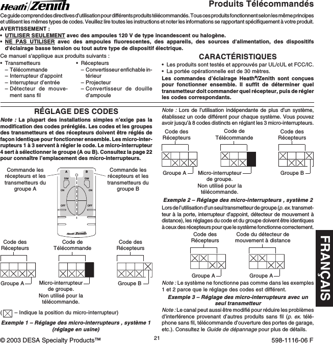 FRANÇAIS21598-1116-06© 2003 DESA Specialty Products™ 598-1116-06 FCARACTÉRISTIQUES•Les produits sont testés et approuvés par UL/cUL et FCC/IC.•La portée opérationnelle est de 30 mètres.Les commandes d’éclairage Heath®/Zenith sont conçuespour fonctionner ensemble. Il suffit de déterminer queltransmetteur doit commander quel récepteur, puis de réglerles codes correspondants.•Transmetteurs–Télécommande–Interrupteur d’appoint–Interrupteur d’entrée–Détecteur de mouve-ment sans filProduits TélécommandésCe guide comprend des directives d’utilisation pour différents produits télécommandés. Tous ces produits fonctionnent selon les même principeset utilisent les mêmes types de codes. Veuillez lire toutes les instructions et noter les informations se rapportant spécifiquement à votre produit.AVERTISSEMENT :•UTILISER SEULEMENT avec des ampoules 120 V de type incandescent ou halogène.•NE PAS UTILISER avec des ampoules fluorescentes, des appareils, des sources d&apos;alimentation, des dispositifsd&apos;éclairage basse tension ou tout autre type de dispositif électrique.RÉGLAGE DES CODESNote : La plupart des installations simples n’exige pas lamodification des codes préréglés. Les codes et les groupesdes transmetteurs et des récepteurs doivent être réglés defaçon identique pour fonctionner ensemble. Les micro-inter-rupteurs 1 à 3 servent à régler le code. Le micro-interrupteur4 sert à sélectionner le groupe (A ou B). Consultez la page 22pour connaître l’emplacement des micro-interrupteurs.DIMABONOFFONOFFDIMCode desRécepteursCode desRécepteursGroupe AGroupe BCode du détecteur demouvement à distanceGroupe AExemple 1 – Réglage des micro-interrupteurs , système 1(réglage en usine)Commande lesrécepteurs et lestransmetteurs dugroupe ACommande lesrécepteurs et lestransmetteurs dugroupe BNote : Lors de l’utilisation indépendante de plus d’un système,établissez un code différent pour chaque système. Vous pouvezavoir jusqu’à 8 codes distincts en réglant les 3 micro-interrupteurs.Exemple 2 – Réglage des micro-interrupteurs , système 2Code desRécepteursCode desRécepteursGroupe A Groupe BCode deTélécommandeLors de l’utilisation d’un seul transmetteur de groupe (p. ex. transmet-teur à la porte, interrupteur d’appoint, détecteur de mouvement àdistance), les réglages du code et du groupe doivent être identiquesà ceux des récepteurs pour que le système fonctionne correctement.•Récepteurs–Convertisseur enfichable in-térieur–Projecteur–Convertisseur de douilled’ampouleCe manuel s&apos;applique aux produits suivants :Micro-interrupteurde groupe.Non utilisé pour latélécommande.Note : Le canal peut aussi être modifié pour réduire les problèmesd’interférence provenant d’autres produits sans fil (p. ex. télé-phone sans fil, télécommande d’ouverture des portes de garage,etc.). Consultez le Guide de dépannage pour plus de détails.Code desRécepteursGroupe ACode deTélécommandeMicro-interrupteurde groupe.Non utilisé pour latélécommande.Exemple 3 – Réglage des micro-interrupteurs avec unseul transmetteurNote : Le système ne fonctionne pas comme dans les exemples1 et 2 parce que le réglage des codes est différent.(– Indique la position du micro-interrupteur)