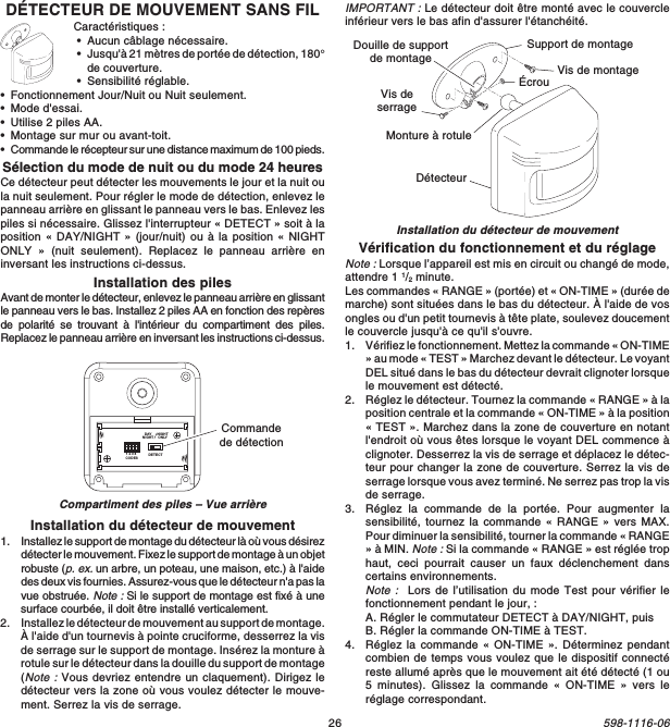 26598-1116-06DÉTECTEUR DE MOUVEMENT SANS FILCaractéristiques :•Aucun câblage nécessaire.•Jusqu&apos;à 21 mètres de portée de détection, 180°de couverture.•Sensibilité réglable.•Fonctionnement Jour/Nuit ou Nuit seulement.•Mode d&apos;essai.•Utilise 2 piles AA.•Montage sur mur ou avant-toit.•Commande le récepteur sur une distance maximum de 100 pieds.Sélection du mode de nuit ou du mode 24 heuresCe détecteur peut détecter les mouvements le jour et la nuit oula nuit seulement. Pour régler le mode de détection, enlevez lepanneau arrière en glissant le panneau vers le bas. Enlevez lespiles si nécessaire. Glissez l&apos;interrupteur « DETECT » soit à laposition « DAY/NIGHT » (jour/nuit) ou à la position « NIGHTONLY » (nuit seulement). Replacez le panneau arrière eninversant les instructions ci-dessus.Installation des pilesAvant de monter le détecteur, enlevez le panneau arrière en glissantle panneau vers le bas. Installez 2 piles AA en fonction des repèresde polarité se trouvant à l&apos;intérieur du compartiment des piles.Replacez le panneau arrière en inversant les instructions ci-dessus.Compartiment des piles – Vue arrièreInstallation du détecteur de mouvementInstallation du détecteur de mouvement1. Installez le support de montage du détecteur là où vous désirezdétecter le mouvement. Fixez le support de montage à un objetrobuste (p. ex. un arbre, un poteau, une maison, etc.) à l&apos;aidedes deux vis fournies. Assurez-vous que le détecteur n&apos;a pas lavue obstruée. Note : Si le support de montage est fixé à unesurface courbée, il doit être installé verticalement.2. Installez le détecteur de mouvement au support de montage.À l&apos;aide d&apos;un tournevis à pointe cruciforme, desserrez la visde serrage sur le support de montage. Insérez la monture àrotule sur le détecteur dans la douille du support de montage(Note : Vous devriez entendre un claquement). Dirigez ledétecteur vers la zone où vous voulez détecter le mouve-ment. Serrez la vis de serrage.Support de montageVis deserrageÉcrouDétecteurVis de montageMonture à rotuleDouille de supportde montageDETECTCODES1234DAYNIGHTNIGHTONLYCommandede détectionIMPORTANT : Le détecteur doit être monté avec le couvercleinférieur vers le bas afin d&apos;assurer l&apos;étanchéité.Vérification du fonctionnement et du réglageNote : Lorsque l’appareil est mis en circuit ou changé de mode,attendre 1 1/2 minute.Les commandes « RANGE » (portée) et « ON-TIME » (durée demarche) sont situées dans le bas du détecteur. À l&apos;aide de vosongles ou d&apos;un petit tournevis à tête plate, soulevez doucementle couvercle jusqu&apos;à ce qu&apos;il s&apos;ouvre.1. Vérifiez le fonctionnement. Mettez la commande « ON-TIME» au mode « TEST » Marchez devant le détecteur. Le voyantDEL situé dans le bas du détecteur devrait clignoter lorsquele mouvement est détecté.2. Réglez le détecteur. Tournez la commande « RANGE » à laposition centrale et la commande « ON-TIME » à la position« TEST ». Marchez dans la zone de couverture en notantl&apos;endroit où vous êtes lorsque le voyant DEL commence àclignoter. Desserrez la vis de serrage et déplacez le détec-teur pour changer la zone de couverture. Serrez la vis deserrage lorsque vous avez terminé. Ne serrez pas trop la visde serrage.3. Réglez la commande de la portée. Pour augmenter lasensibilité, tournez la commande « RANGE » vers MAX.Pour diminuer la sensibilité, tourner la commande « RANGE» à MIN. Note : Si la commande « RANGE » est réglée trophaut, ceci pourrait causer un faux déclenchement danscertains environnements.Note :  Lors de l’utilisation du mode Test pour vérifier lefonctionnement pendant le jour, :A. Régler le commutateur DETECT à DAY/NIGHT, puisB. Régler la commande ON-TIME à TEST.4. Réglez la commande « ON-TIME ». Déterminez pendantcombien de temps vous voulez que le dispositif connectéreste allumé après que le mouvement ait été détecté (1 ou5 minutes). Glissez la commande « ON-TIME » vers leréglage correspondant.