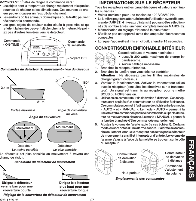 FRANÇAIS27598-1116-06IMPORTANT : Évitez de diriger la commande vers :•Les objets dont la température change rapidement tels que lesbouches de chaleur et les climatiseurs. Ces sources de cha-leur peuvent causer un faux déclenchement.•Les endroits où les animaux domestiques ou le traffic peuventdéclencher la commande.•Les gros objets de couleur claire situés à proximité et quireflètent la lumière peuvent déclencher la fermeture. Ne poin-tez pas d&apos;autres lumières vers le détecteur.Angle de couverturemaximalPortée maximaleAngle de couvertureSensibilité du détecteur de mouvementLe détecteur est plus sensible au mouvement à travers sonchamp de vision.Commandes du détecteur de mouvement – Vue du dessousLe plus sensibleLe moins sensibleDétecteur Détecteur51TESTON-TIME(MINUTES)RANGEMAX MINCommande« ON-TIME » Commandede sensibilitéVoyant DEL21 m2.4 m180°Dirigez le détecteurvers le bas pour unecouverture courteDirigez le détecteurplus haut pour unecouverture longueRéglage de la couverture du détecteur de mouvementMouvement MouvementINFORMATIONS SUR LE RÉCEPTEURTous les récepteurs ont les caractéristiques et valeurs nomina-les suivantes :•Valeur nominale pour une tension de 120 VCA/60 Hz.•La lumière peut être atténuée lors de l&apos;utilisation avec télécom-mande (ARRÊT, 4 niveaux d&apos;intensité pouvant être sélection-nés de sombre à très lumineux, complètement en MARCHE).•Mémorisation du réglage d&apos;intensité le plus récent.•N&apos;utilisez pas cet appareil avec des ampoules fluorescentescompactes.•Lorsque l’appareil est mis en circuit, attendre 15 secondes.CONVERTISSEUR ENFICHABLE INTÉRIEURCaractéristiques et valeurs nominales :•Jusqu&apos;à 300 watts maximum de charge in-candescente.•Aucun câblage nécessaire.1. Branchez le récepteur intérieur.2. Branchez la lumière que vous désirez contrôler.Attention : Ne dépassez pas les limites maximales decharge figurant ci-dessus.3. Vérifiez le fonctionnement. Activez le transmetteur utiliséavec le récepteur (consultez les directives sur le transmet-teur). Un signal est transmis au récepteur pour le mettreSOUS ou HORS tension.4. Utilisation du commutateur de dérivation à distance. Ces récep-teurs sont équipés d&apos;un commutateur de dérivation à distance.Ce commutateur permet à l&apos;utilisateur de choisir entre les modes« AUTO » et « MANUAL ». Le mode « AUTO » permet à lalumière d&apos;être commandé par la télécommande ou par le détec-teur de mouvement à distance. Le mode « MANUAL » permet àla lumière branchée d&apos;être commandée manuellement.5. Ajustez le volume de l’alerte radio (le cas échéant). Certainsmodèles sont dotés d’une alarme sonore. L’alarme se déclen-che seulement lorsque le récepteur est activé par le détecteurde mouvement sans fil et interrupteur d’entrée. Le volume del&apos;alarme s&apos;ajuste à l&apos;aide de la molette se trouvant sur le côtédu récepteur.Emplacements des commandesCommutateurde dérivationà distanceCommanded&apos;ajustementdu volumeHaut-parleurCommutateurde dérivationà distance