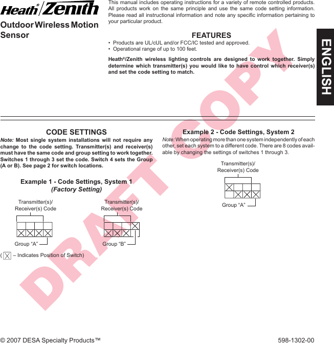 DRAFT COPYENGLISH© 2007 DESA Specialty Products™  598-1302-00Outdoor Wireless Motion SensorThis manual includes operating instructions for a variety of remote controlled products. All products work on the same principle and use the same code setting information. Please read all instructional information and note any speciﬁ c information pertaining to your particular product.FEATURES•  Products are UL/cUL and/or FCC/IC tested and approved.•  Operational range of up to 100 feet.Heath®/Zenith wireless lighting controls are designed to work together. Simply determine which transmitter(s) you would like to have control which receiver(s) and set the code setting to match.CODE SETTINGSNote: Most single system installations will not require any change to the code setting. Transmitter(s) and receiver(s) must have the same code and group setting to work together. Switches 1 through 3 set the code. Switch 4 sets the Group (A or B). See page 2 for switch locations.Transmitter(s)/ Receiver(s) CodeGroup “B”Example 1 - Code Settings, System 1(Factory Setting)Transmitter(s)/ Receiver(s) CodeGroup “A”(  – Indicates Position of Switch)Example 2 - Code Settings, System 2Note: When operating more than one system independently of each other, set each system to a different code. There are 8 codes avail-able by changing the settings of switches 1 through 3.Transmitter(s)/Receiver(s) CodeGroup “A”