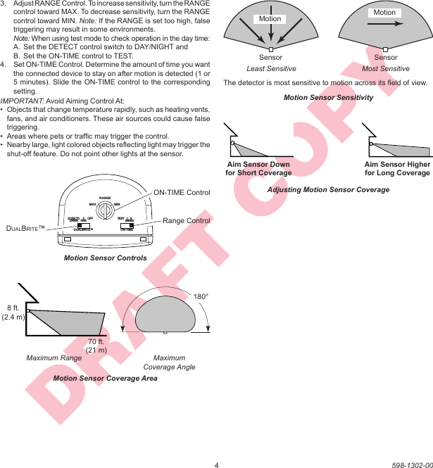 4598-1302-00DRAFT COPYMotion Sensor ControlsRANGEON-TIMEDUALBRITE™MAXDUSK TODAWN TEST    1    5                (MINS)3HRS OFFMINRange ControlDUALBRITE™ON-TIME ControlMotion Sensor SensitivityThe detector is most sensitive to motion across its ﬁ eld of view.MotionMost SensitiveLeast SensitiveMotionSensor SensorMaximumCoverage AngleMaximum RangeMotion Sensor Coverage Area70 ft. (21 m)8 ft. (2.4 m)180°Aim Sensor Down for Short CoverageAim Sensor Higher for Long CoverageAdjusting Motion Sensor Coverage3.  Adjust RANGE Control. To increase sensitivity, turn the RANGE control toward MAX. To decrease sensitivity, turn the RANGE control toward MIN. Note: If the RANGE is set too high, false triggering may result in some environments. Note: When using test mode to check operation in the day time:A.  Set the DETECT control switch to DAY/NIGHT andB.  Set the ON-TIME control to TEST.4.  Set ON-TIME Control. Determine the amount of time you want the connected device to stay on after motion is detected (1 or 5 minutes). Slide the ON-TIME control to the corresponding setting.IMPORTANT: Avoid Aiming Control At:•  Objects that change temperature rapidly, such as heating vents, fans, and air conditioners. These air sources could cause false triggering.•  Areas where pets or trafﬁ c may trigger the control.•  Nearby large, light colored objects reﬂ ecting light may trigger the shut-off feature. Do not point other lights at the sensor.