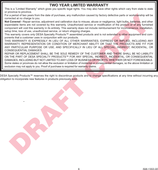 6598-1302-00DRAFT COPYTWO YEAR LIMITED WARRANTYThis is a “Limited Warranty” which gives you speciﬁ c legal rights. You may also have other rights which vary from state to state or province to province.For a period of two years from the date of purchase, any malfunction caused by factory defective parts or workmanship will be corrected at no charge to you.Not Covered - Repair service, adjustment and calibration due to misuse, abuse or negligence, light bulbs, batteries, and other expendable items are not covered by this warranty. Unauthorized service or modiﬁ cation of the product or of any furnished component will void this warranty in its entirety. This warranty does not include reimbursement for inconvenience, installation, setup time, loss of use, unauthorized service, or return shipping charges.This warranty covers only DESA Specialty Products™ assembled products and is not extended to other equipment and com-ponents that a customer uses in conjunction with our products.THIS WARRANTY IS EXPRESSLY IN LIEU OF ALL OTHER WARRANTIES, EXPRESS OR IMPLIED, INCLUDING ANY WARRANTY, REPRESENTATION OR CONDITION OF MERCHANT ABILITY OR THAT THE PRODUCTS ARE FIT FOR ANY PARTICULAR PURPOSE OR USE, AND SPECIFICALLY IN LIEU OF ALL SPECIAL, INDIRECT, INCIDENTAL, OR CONSEQUENTIAL DAMAGES.REPAIR OR REPLACEMENT SHALL BE THE SOLE REMEDY OF THE CUSTOMER AND THERE SHALL BE NO LIABILITY ON THE PART OF DESA SPECIALTY PRODUCTS™ FOR ANY SPECIAL, INDIRECT, INCIDENTAL, OR CONSEQUENTIAL DAMAGES, INCLUDING BUT NOT LIMITED TO ANY LOSS OF BUSINESS OR PROFITS, WHETHER OR NOT FORESEEABLE. Some states or provinces do not allow the exclusion or limitation of incidental or consequential damages, so the above limitation or exclusion may not apply to you. Proof of purchase is required for warranty claims.DESA Specialty Products™ reserves the right to discontinue products and to change speciﬁ cations at any time without incurring any obligation to incorporate new features in products previously sold.