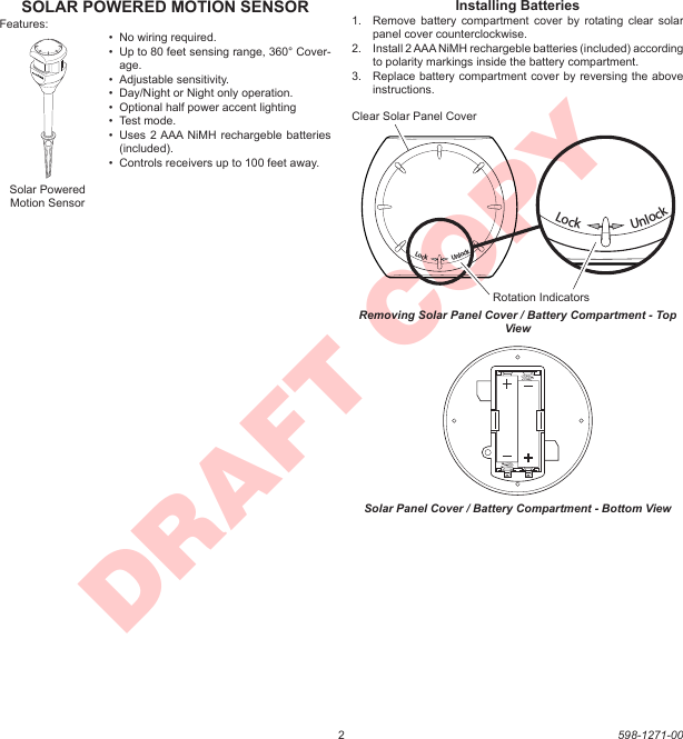 2598-1271-00DRAFT COPYSOLAR POWERED MOTION SENSORFeatures:•  No wiring required.•  Up to 80 feet sensing range, 360° Cover-age.•  Adjustable sensitivity.•  Day/Night or Night only operation.•  Optional half power accent lighting•  Test mode.•  Uses 2 AAA  NiMH rechargeble batteries (included).•  Controls receivers up to 100 feet away.Solar Powered Motion SensorLockUnlockInstalling Batteries1.  Remove  battery  compartment cover  by  rotating clear  solar panel cover counterclockwise.2.  Install 2 AAA NiMH rechargeble batteries (included) according to polarity markings inside the battery compartment.3.  Replace battery compartment cover by reversing the above instructions.Lock                  UnlockLock                  UnlockRemoving Solar Panel Cover / Battery Compartment - Top ViewClear Solar Panel CoverRotation IndicatorsSolar Panel Cover / Battery Compartment - Bottom View