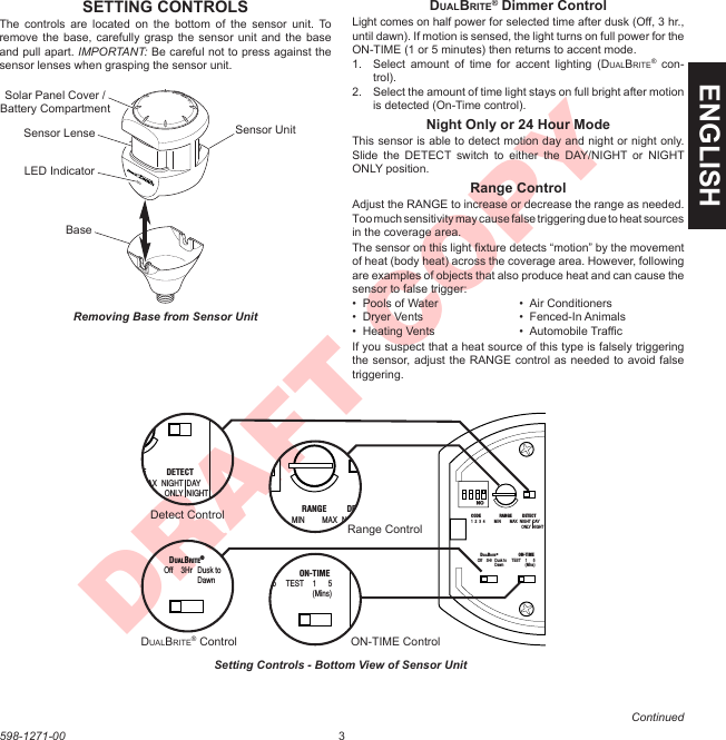 3598-1271-00ENGLISHDRAFT COPYContinuedDUALBRITE® Dimmer ControlLight comes on half power for selected time after dusk (Off, 3 hr., until dawn). If motion is sensed, the light turns on full power for the ON-TIME (1 or 5 minutes) then returns to accent mode.1.  Select  amount  of  time  for  accent  lighting  (DUALBRITE®  con-trol).2.  Select the amount of time light stays on full bright after motion is detected (On-Time control).Night Only or 24 Hour ModeThis sensor is able to detect motion day and night or night only. Slide  the  DETECT  switch  to  either  the  DAY/NIGHT  or  NIGHT ONLY position.Range ControlAdjust the RANGE to increase or decrease the range as needed. Too much sensitivity may cause false triggering due to heat sources in the coverage area.The sensor on this light ﬁxture detects “motion” by the movement of heat (body heat) across the coverage area. However, following are examples of objects that also produce heat and can cause the sensor to false trigger:•  Pools of Water  •  Air Conditioners•  Dryer Vents  •  Fenced-In Animals•  Heating Vents  •  Automobile TrafﬁcIf you suspect that a heat source of this type is falsely triggering the sensor, adjust the RANGE control as needed to avoid false triggering.LockUnlockSETTING CONTROLSThe  controls  are  located  on  the bottom  of  the  sensor  unit.  To remove the  base, carefully grasp  the sensor unit  and the base and pull apart. IMPORTANT: Be careful not to press against the sensor lenses when grasping the sensor unit.ON  DUALBRITE®  ON-TIMEOff  3Hr  Dusk to  TEST  1  5  Dawn  (Mins)CODE  RANGE  DETECT1  2  3  4  MIN  MAX  NIGHT DAY   ONLY NIGHTON  DUALBRITE®  ON-TIMEOff  3Hr  Dusk to  TEST  1  5  Dawn  (Mins)CODE  RANGE  DETECT1  2  3  4  MIN  MAX  NIGHT  DAY   ONLY  NIGHTON  DUALBRITE®  ON-TIMEOff  3Hr  Dusk to  TEST  1  5  Dawn  (Mins)CODE  RANGE  DETECT1  2  3  4  MIN  MAX  NIGHT  DAY   ONLY  NIGHTON  DUALBRITE®  ON-TIMEOff  3Hr  Dusk to  TEST  1  5  Dawn  (Mins)CODE  RANGE  DETECT1  2  3  4  MIN  MAX  NIGHT  DAY      ONLY  NIGHTON  DUALBRITE®  ON-TIMEOff  3Hr  Dusk to  TEST  1  5  Dawn  (Mins)CODE  RANGE  DETECT1  2  3  4  MIN  MAX  NIGHT  DAY   ONLY  NIGHTDetect ControlDUALBRITE® Control ON-TIME ControlRange ControlSensor LenseBaseSensor UnitRemoving Base from Sensor UnitSetting Controls - Bottom View of Sensor UnitSolar Panel Cover / Battery CompartmentLED Indicator