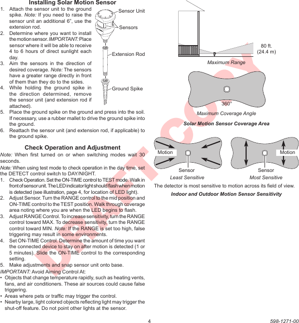 4598-1271-00DRAFT COPYInstalling Solar Motion Sensor1.  Attach the sensor unit to the ground spike. Note: If you need to raise the sensor unit an additional 6”, use the extension rod.2.  Determine where you want to install the motion sensor. IMPORTANT: Place sensor where it will be able to receive 4 to  6 hours  of direct  sunlight  each day.3.  Aim  the  sensors  in  the  direction  of desired coverage. Note: The sensors have a greater range directly in front of them than they do to the sides.4.  While  holding  the  ground  spike  in the  direction  determined,  remove the sensor unit (and extension rod if attached).5.  Place the ground spike on the ground and press into the soil. If necessary, use a rubber mallet to drive the ground spike into the ground.6.  Reattach the sensor unit (and extension rod, if applicable) to the ground spike.Check Operation and AdjustmentNote:  When  ﬁrst  turned  on  or  when  switching  modes  wait  30 seconds.Note: When using test mode to check operation in the day time, set the DETECT control switch to DAY/NIGHT.1.  Check Operation. Set the ON-TIME control to TEST mode. Walk in front of sensor unit. The LED indicator light should ﬂash when motion is detected (see illustration, page 4, for location of LED light).2.  Adjust Sensor. Turn the RANGE control to the mid position and ON-TIME control to the TEST position. Walk through coverage area noting where you are when the LED begins to ﬂash.3.  Adjust RANGE Control. To increase sensitivity, turn the RANGE control toward MAX. To decrease sensitivity, turn the RANGE control toward MIN. Note: If the RANGE is set too high, false triggering may result in some environments.4.  Set ON-TIME Control. Determine the amount of time you want the connected device to stay on after motion is detected (1 or 5 minutes). Slide the ON-TIME control to the corresponding setting.5.  Make adjustments and snap sensor unit onto base.IMPORTANT: Avoid Aiming Control At:•  Objects that change temperature rapidly, such as heating vents, fans, and air conditioners. These air sources could cause false triggering.•  Areas where pets or trafﬁc may trigger the control.•  Nearby large, light colored objects reﬂecting light may trigger the shut-off feature. Do not point other lights at the sensor.Indoor and Outdoor Motion Sensor SensitivityThe detector is most sensitive to motion across its ﬁeld of view.Most SensitiveLeast SensitiveSensor SensorMaximum Coverage AngleMaximum RangeSolar Motion Sensor Coverage Area80 ft. (24.4 m)360°LockUnlockSensor UnitExtension RodGround SpikeSensorsMotionMotion