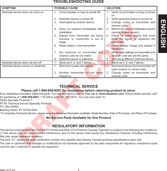 5598-1271-00ENGLISHDRAFT COPYTROUBLESHOOTING GUIDEREGULATORY INFORMATIONThis device complies with Part 15 of the FCC Rules and RSS-210 of Industry Canada. Operation is subject to the following two conditions: (1) this device may not cause harmful interference, and (2) this device must accept any interference received, including interference that may cause undesired operation.The term “IC:” before the radio certiﬁcation number only signiﬁes that Industry Canada technical speciﬁcations were met.The user is cautioned that changes or modiﬁcations not expressly approved by the party responsible for regulatory compliance could void the user’s authority to operate the equipment.TECHNICAL SERVICEPlease call 1-800-858-8501 for assistance before returning product to store.If you experience a problem, follow this guide. You may also want to visit our Web site at: www.desatech.com. If the problem persists, call* for assistance at 1-800-858-8501, 7:30 AM to 4:30 PM CST (M-F). You may also write* to:DESA Specialty Products™ATTN: Technical Service Specialty ProductsP.O. Box 90004Bowling Green, KY 42102-9004* If contacting Technical Service, please have the following information available: Model Number, Date of Purchase, and Place of Purchase.No Service Parts Available for this ProductSYMPTOM POSSIBLE CAUSE SOLUTIONSwitched device does not come on. 1.  Circuit breaker or fuse is turned off. 1.  Verify circuit breaker or fuse is turned on.2.  Switched device is turned off. 2.  Verify switched device is turned on.3.  Interrupted by another device. 3.  Change  codes  on  transmitter  and receiver units.4.  Does  not  respond immediately  after installation.4.  Wait for 45 second initialization period (remote motion sensor).5.  Signals  from  transmitter  are  being blocked,  or  transmitter  is  out  of range.5.  Check  for  metal  objects  that  could block  the  signal,  or  reposition  the transmitter.6.  Weak battery in the transmitter. 6.  Check  battery charge and  replace if necessary.7.  Dip  switches  on  transmitter  and receiver units do not match.7.  Verify code settings on transmitter and receiver units are set the same.8.  Switched device is defective. 8.  Test using different switched device.Switched device does not turn off. 1.  Same as 5, 6, and 7 above. 1.  Same as 5, 6, and 7 above.Switched device comes on randomly. 1.  Short term power line failure. 1.  Next transmission from transmitter will reset receiver to correct state.2.  Another  transmitter  on  the  same frequency.2.  Change  codes  on  transmitter  and receiver units.