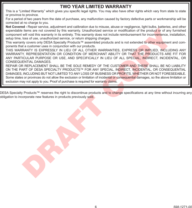 6598-1271-00DRAFT COPYTWO YEAR LIMITED WARRANTYThis is a “Limited Warranty” which gives you speciﬁc legal rights. You may also have other rights which vary from state to state or province to province.For a period of two years from the date of purchase, any malfunction caused by factory defective parts or workmanship will be corrected at no charge to you.Not Covered - Repair service, adjustment and calibration due to misuse, abuse or negligence, light bulbs, batteries, and other expendable items are not covered by this warranty. Unauthorized service or modiﬁcation of the product or of any furnished component will void this warranty in its entirety. This warranty does not include reimbursement for inconvenience, installation, setup time, loss of use, unauthorized service, or return shipping charges.This warranty covers only DESA Specialty Products™ assembled products and is not extended to other equipment and com-ponents that a customer uses in conjunction with our products.THIS  WARRANTY  IS EXPRESSLY IN  LIEU OF  ALL  OTHER  WARRANTIES,  EXPRESS  OR IMPLIED,  INCLUDING ANY WARRANTY,  REPRESENTATION  OR  CONDITION OF  MERCHANT ABILITY OR  THAT  THE PRODUCTS ARE  FIT FOR ANY PARTICULAR PURPOSE  OR  USE, AND SPECIFICALLY IN  LIEU  OF ALL  SPECIAL,  INDIRECT,  INCIDENTAL,  OR CONSEQUENTIAL DAMAGES.REPAIR OR REPLACEMENT SHALL BE THE SOLE REMEDY OF THE CUSTOMER AND THERE SHALL BE NO LIABILITY ON THE PART OF DESA SPECIALTY PRODUCTS™ FOR ANY SPECIAL, INDIRECT, INCIDENTAL, OR CONSEQUENTIAL DAMAGES, INCLUDING BUT NOT LIMITED TO ANY LOSS OF BUSINESS OR PROFITS, WHETHER OR NOT FORESEEABLE. Some states or provinces do not allow the exclusion or limitation of incidental or consequential damages, so the above limitation or exclusion may not apply to you. Proof of purchase is required for warranty claims.DESA Specialty Products™ reserves the right to discontinue products and to change speciﬁcations at any time without incurring any obligation to incorporate new features in products previously sold.