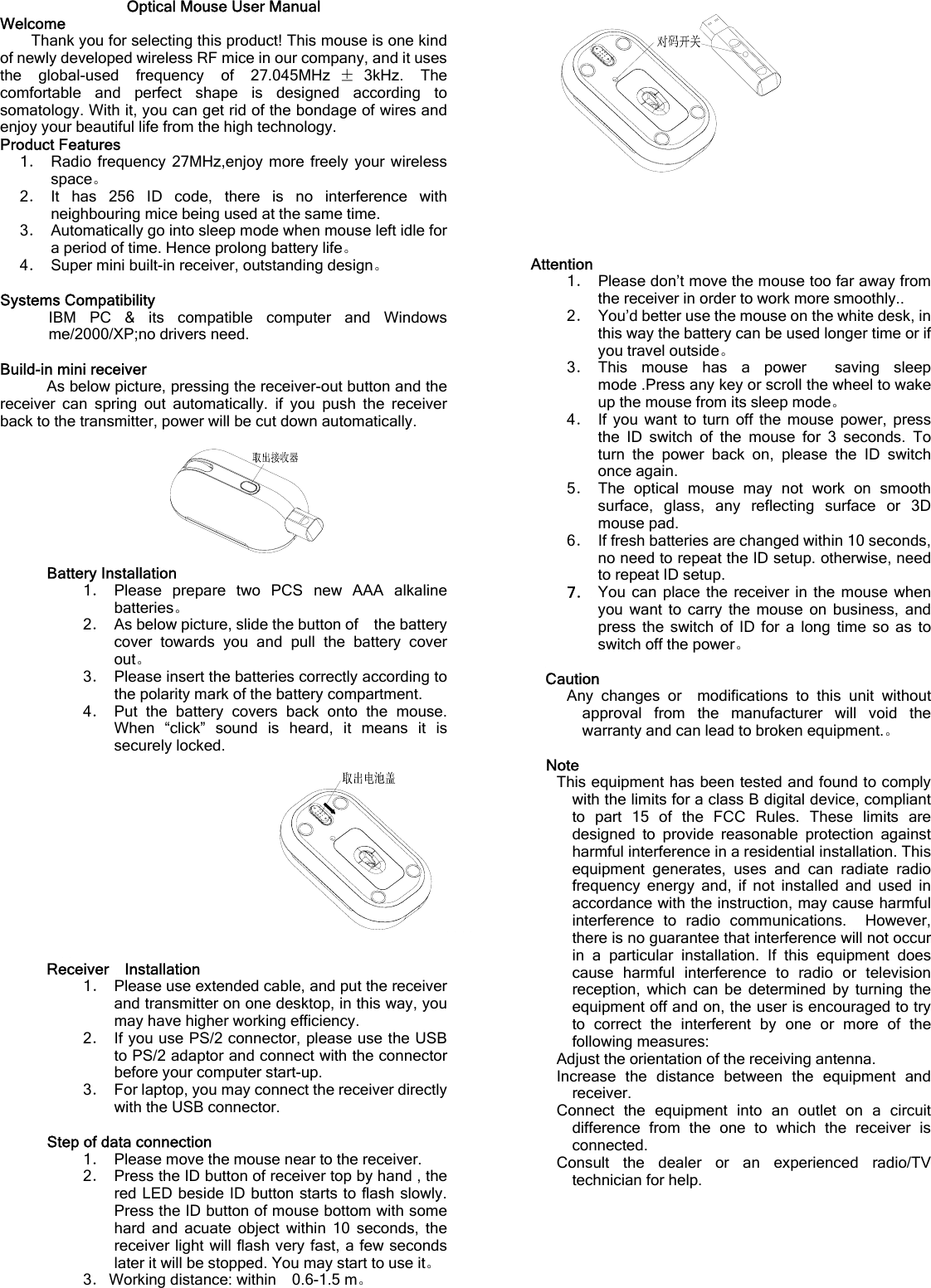 Optical Mouse User Manual Welcome Thank you for selecting this product! This mouse is one kind of newly developed wireless RF mice in our company, and it uses the global-used frequency of 27.045MHz ±3kHz. The comfortable and perfect shape is designed according to somatology. With it, you can get rid of the bondage of wires and enjoy your beautiful life from the high technology. Product Features 1． Radio frequency 27MHz,enjoy more freely your wireless space。 2． It has 256 ID code, there is no interference with neighbouring mice being used at the same time. 3．  Automatically go into sleep mode when mouse left idle for a period of time. Hence prolong battery life。 4．  Super mini built-in receiver, outstanding design。  Systems Compatibility IBM PC &amp; its compatible computer and Windows me/2000/XP;no drivers need.  Build-in mini receiver As below picture, pressing the receiver-out button and the receiver can spring out automatically. if you push the receiver back to the transmitter, power will be cut down automatically.  Battery Installation 1． Please prepare two PCS new AAA alkaline batteries。 2．  As below picture, slide the button of    the battery cover towards you and pull the battery cover out。 3．  Please insert the batteries correctly according to the polarity mark of the battery compartment. 4． Put the battery covers back onto the mouse. When “click” sound is heard, it means it is securely locked.       Receiver  Installation 1．  Please use extended cable, and put the receiver and transmitter on one desktop, in this way, you may have higher working efficiency. 2． If you use PS/2 connector, please use the USB to PS/2 adaptor and connect with the connector before your computer start-up. 3．  For laptop, you may connect the receiver directly with the USB connector.  Step of data connection 1．  Please move the mouse near to the receiver. 2．  Press the ID button of receiver top by hand , the red LED beside ID button starts to flash slowly. Press the ID button of mouse bottom with some hard and acuate object within 10 seconds, the receiver light will flash very fast, a few seconds later it will be stopped. You may start to use it。 3． Working distance: within    0.6-1.5 m。       Attention 1．  Please don’t move the mouse too far away from the receiver in order to work more smoothly.. 2．  You’d better use the mouse on the white desk, in this way the battery can be used longer time or if you travel outside。 3． This mouse has a power  saving sleep mode .Press any key or scroll the wheel to wake up the mouse from its sleep mode。 4． If you want to turn off the mouse power, press the ID switch of the mouse for 3 seconds. To turn the power back on, please the ID switch once again. 5． The optical mouse may not work on smooth surface, glass, any reflecting surface or 3D mouse pad. 6．  If fresh batteries are changed within 10 seconds, no need to repeat the ID setup. otherwise, need to repeat ID setup. 7． You can place the receiver in the mouse when you want to carry the mouse on business, and press the switch of ID for a long time so as to switch off the power。  Caution     Any changes or  modifications to this unit without approval from the manufacturer will void the warranty and can lead to broken equipment.。  Note This equipment has been tested and found to comply with the limits for a class B digital device, compliant to part 15 of the FCC Rules. These limits are designed to provide reasonable protection against harmful interference in a residential installation. This equipment generates, uses and can radiate radio frequency energy and, if not installed and used in accordance with the instruction, may cause harmful interference to radio communications.  However, there is no guarantee that interference will not occur in a particular installation. If this equipment does cause harmful interference to radio or television reception, which can be determined by turning the equipment off and on, the user is encouraged to try to correct the interferent by one or more of the following measures: Adjust the orientation of the receiving antenna. Increase the distance between the equipment and receiver. Connect the equipment into an outlet on a circuit difference from the one to which the receiver is connected. Consult the dealer or an experienced radio/TV technician for help.   