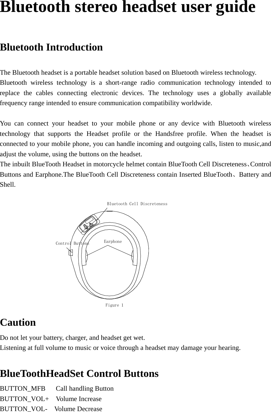 Bluetooth stereo headset user guide   Bluetooth Introduction  The Bluetooth headset is a portable headset solution based on Bluetooth wireless technology. Bluetooth wireless technology is a short-range radio communication technology intended to replace the cables connecting electronic devices. The technology uses a globally available frequency range intended to ensure communication compatibility worldwide.  You can connect your headset to your mobile phone or any device with Bluetooth wireless technology that supports the Headset profile or the Handsfree profile. When the headset is connected to your mobile phone, you can handle incoming and outgoing calls, listen to music,and adjust the volume, using the buttons on the headset. The inbuilt BlueTooth Headset in motorcycle helmet contain BlueTooth Cell Discreteness、Control Buttons and Earphone.The BlueTooth Cell Discreteness contain Inserted BlueTooth、Battery and Shell.        Figure 1EarphoneBluetooth Cell DiscretenessControl Buttons Caution Do not let your battery, charger, and headset get wet. Listening at full volume to music or voice through a headset may damage your hearing.  BlueToothHeadSet Control Buttons BUTTON_MFB   Call handling Button BUTTON_VOL+  Volume Increase BUTTON_VOL-  Volume Decrease    